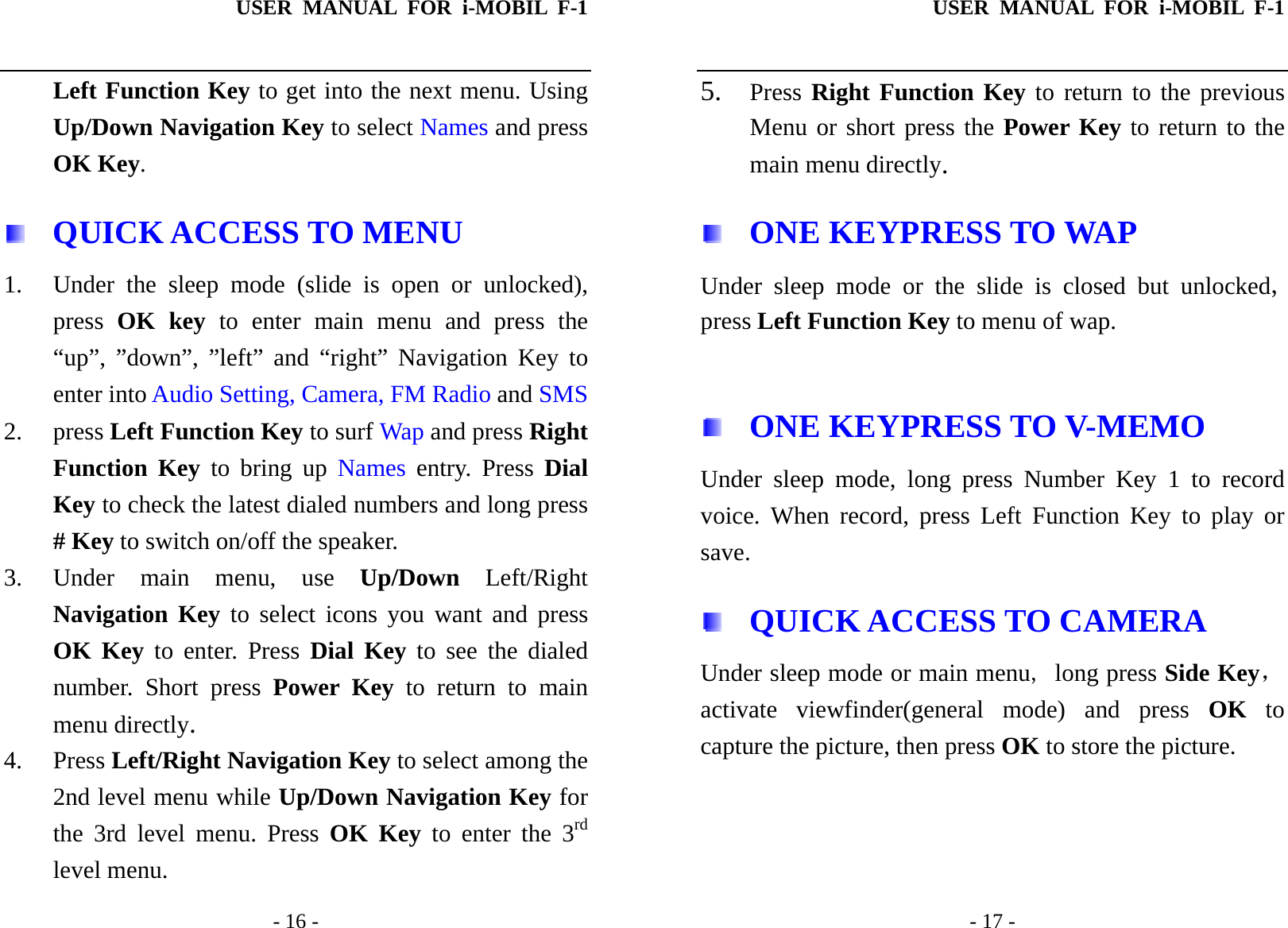 USER MANUAL FOR i-MOBIL F-1   - 16 - Left Function Key to get into the next menu. Using Up/Down Navigation Key to select Names and press OK Key.    QUICK ACCESS TO MENU 1. Under the sleep mode (slide is open or unlocked), press  OK key to enter main menu and press the &ldquo;up&rdquo;, &rdquo;down&rdquo;, &rdquo;left&rdquo; and &ldquo;right&rdquo; Navigation Key to enter into Audio Setting, Camera, FM Radio and SMS  2. press Left Function Key to surf Wap and press Right Function Key to bring up Names entry. Press Dial Key to check the latest dialed numbers and long press # Key to switch on/off the speaker. 3. Under main menu, use Up/Down Left/Right Navigation Key to select icons you want and press OK Key to enter. Press Dial Key to see the dialed number. Short press Power Key to return to main menu directly. 4. Press Left/Right Navigation Key to select among the 2nd level menu while Up/Down Navigation Key for the 3rd level menu. Press OK Key to enter the 3rd level menu. USER MANUAL FOR i-MOBIL F-1   - 17 - 5. Press Right Function Key to return to the previous Menu or short press the Power Key to return to the main menu directly.   ONE KEYPRESS TO WAP Under sleep mode or the slide is closed but unlocked, press Left Function Key to menu of wap.    ONE KEYPRESS TO V-MEMO Under sleep mode, long press Number Key 1 to record voice. When record, press Left Function Key to play or save.  QUICK ACCESS TO CAMERA Under sleep mode or main menu, long press Side Key，activate viewfinder(general mode) and press OK to capture the picture, then press OK to store the picture.      