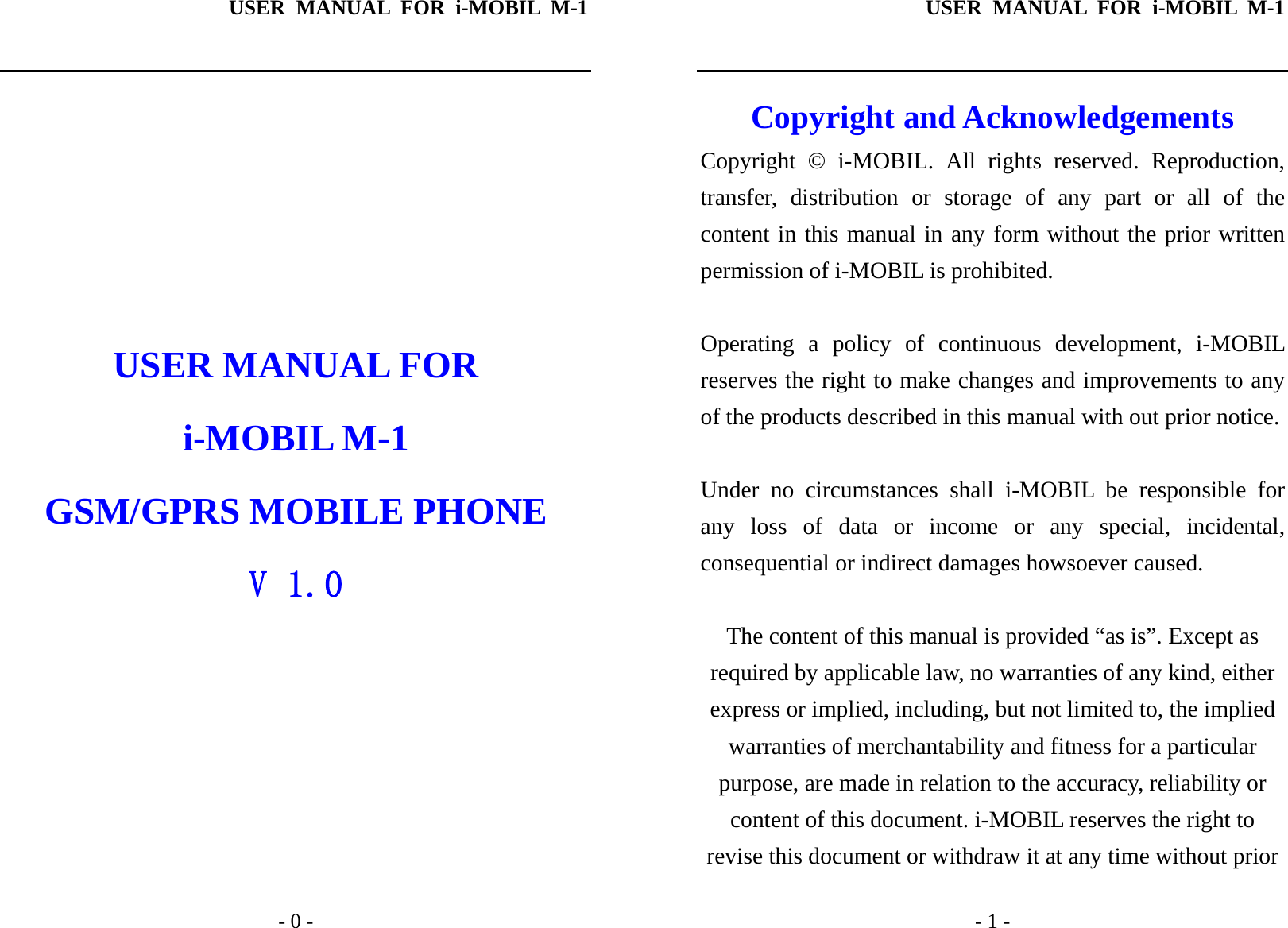 USER MANUAL FOR i-MOBIL M-1   - 0 -        USER MANUAL FOR i-MOBIL M-1 GSM/GPRS MOBILE PHONE V 1.0 USER MANUAL FOR i-MOBIL M-1   - 1 - Copyright and Acknowledgements Copyright &copy; i-MOBIL. All rights reserved. Reproduction, transfer, distribution or storage of any part or all of the content in this manual in any form without the prior written permission of i-MOBIL is prohibited.  Operating a policy of continuous development, i-MOBIL reserves the right to make changes and improvements to any of the products described in this manual with out prior notice.  Under no circumstances shall i-MOBIL be responsible for any loss of data or income or any special, incidental, consequential or indirect damages howsoever caused.  The content of this manual is provided &ldquo;as is&rdquo;. Except as required by applicable law, no warranties of any kind, either express or implied, including, but not limited to, the implied warranties of merchantability and fitness for a particular purpose, are made in relation to the accuracy, reliability or content of this document. i-MOBIL reserves the right to revise this document or withdraw it at any time without prior 