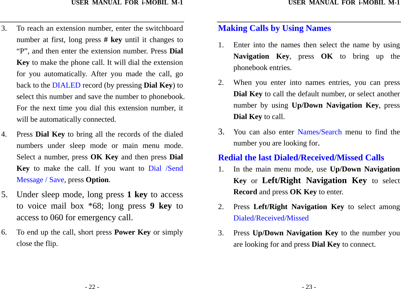 USER MANUAL FOR i-MOBIL M-1   - 22 - 3. To reach an extension number, enter the switchboard number at first, long press # key until it changes to &ldquo;P&rdquo;, and then enter the extension number. Press Dial Key to make the phone call. It will dial the extension for you automatically. After you made the call, go back to the DIALED record (by pressing Dial Key) to select this number and save the number to phonebook. For the next time you dial this extension number, it will be automatically connected. 4. Press Dial Key to bring all the records of the dialed numbers under sleep mode or main menu mode. Select a number, press OK Key and then press Dial Key to make the call. If you want to Dial /Send Message / Save, press Option. 5. Under sleep mode, long press 1 key to access to voice mail box *68; long press 9 key to access to 060 for emergency call. 6. To end up the call, short press Power Key or simply close the flip. USER MANUAL FOR i-MOBIL M-1   - 23 - Making Calls by Using Names 1. Enter into the names then select the name by using Navigation Key, press OK to bring up the phonebook entries. 2. When you enter into names entries, you can press Dial Key to call the default number, or select another number by using Up/Down Navigation Key, press Dial Key to call. 3. You can also enter Names/Search menu to find the number you are looking for. Redial the last Dialed/Received/Missed Calls 1. In the main menu mode, use Up/Down Navigation Key or Left/Right Navigation Key to select Record and press OK Key to enter.   2. Press  Left/Right Navigation Key to select among Dialed/Received/Missed   3. Press Up/Down Navigation Key to the number you are looking for and press Dial Key to connect. 
