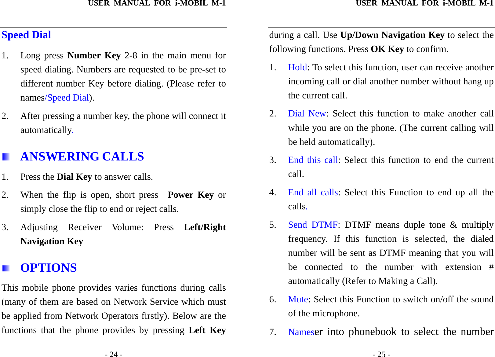 USER MANUAL FOR i-MOBIL M-1   - 24 - Speed Dial 1. Long press Number Key 2-8 in the main menu for speed dialing. Numbers are requested to be pre-set to different number Key before dialing. (Please refer to names/Speed Dial). 2. After pressing a number key, the phone will connect it automatically.  ANSWERING CALLS 1. Press the Dial Key to answer calls. 2. When the flip is open, short press  Power Key or simply close the flip to end or reject calls. 3. Adjusting Receiver Volume: Press Left/Right Navigation Key    OPTIONS This mobile phone provides varies functions during calls (many of them are based on Network Service which must be applied from Network Operators firstly). Below are the functions that the phone provides by pressing Left Key USER MANUAL FOR i-MOBIL M-1   - 25 - during a call. Use Up/Down Navigation Key to select the following functions. Press OK Key to confirm. 1. Hold: To select this function, user can receive another incoming call or dial another number without hang up the current call. 2. Dial New: Select this function to make another call while you are on the phone. (The current calling will be held automatically). 3. End this call: Select this function to end the current call. 4. End all calls: Select this Function to end up all the calls. 5. Send DTMF: DTMF means duple tone &amp; multiply frequency. If this function is selected, the dialed number will be sent as DTMF meaning that you will be connected to the number with extension # automatically (Refer to Making a Call). 6. Mute: Select this Function to switch on/off the sound of the microphone. 7. Nameser into phonebook to select the number 