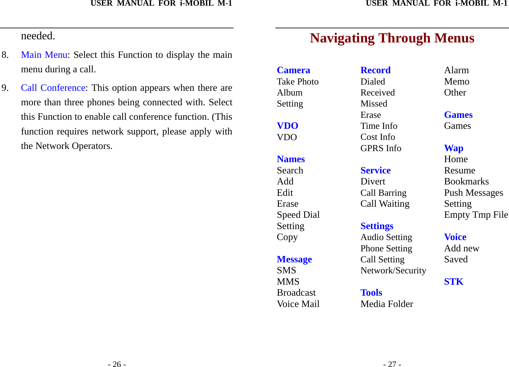 USER MANUAL FOR i-MOBIL M-1   - 26 - needed. 8. Main Menu: Select this Function to display the main menu during a call. 9. Call Conference: This option appears when there are more than three phones being connected with. Select this Function to enable call conference function. (This function requires network support, please apply with the Network Operators. USER MANUAL FOR i-MOBIL M-1   - 27 - Navigating Through Menus  Camera Take Photo Album Setting  VDO VDO  Names Search Add Edit Erase Speed Dial Setting Copy  Message SMS MMS Broadcast Voice Mail Record Dialed Received Missed Erase Time Info Cost Info GPRS Info  Service Divert Call Barring Call Waiting  Settings Audio Setting Phone Setting Call Setting Network/Security  Tools Media Folder Alarm Memo Other  Games Games  Wap Home Resume Bookmarks Push Messages Setting Empty Tmp File  Voice Add new Saved   STK 