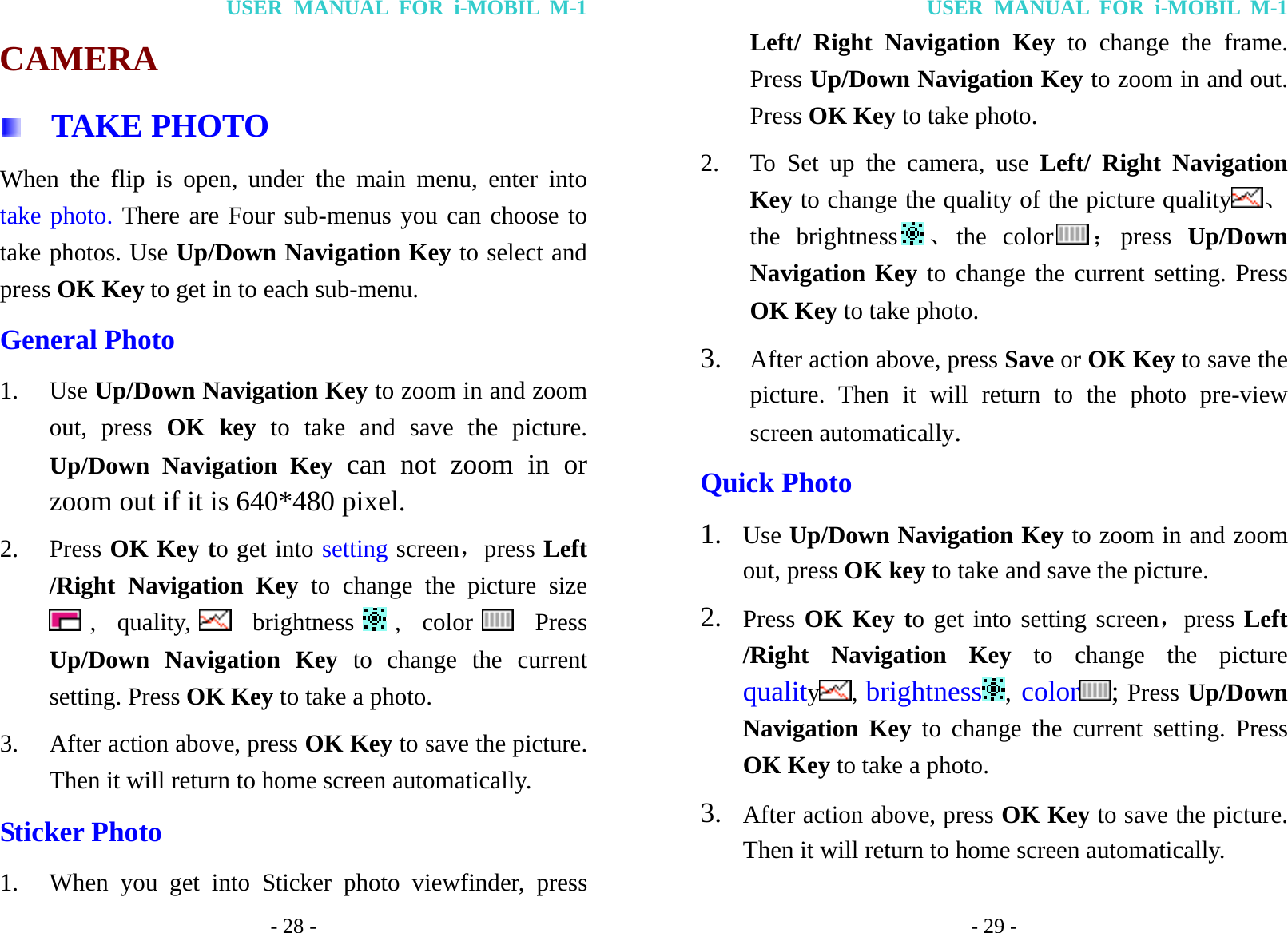 USER MANUAL FOR i-MOBIL M-1 - 28 - CAMERA   TAKE PHOTO When the flip is open, under the main menu, enter into take photo. There are Four sub-menus you can choose to take photos. Use Up/Down Navigation Key to select and press OK Key to get in to each sub-menu. General Photo 1. Use Up/Down Navigation Key to zoom in and zoom out, press OK key to take and save the picture. Up/Down Navigation Key can not zoom in or zoom out if it is 640*480 pixel. 2. Press OK Key to get into setting screen，press Left /Right Navigation Key to change the picture size , quality,  brightness , color  Press Up/Down Navigation Key to change the current setting. Press OK Key to take a photo. 3. After action above, press OK Key to save the picture. Then it will return to home screen automatically. Sticker Photo 1. When you get into Sticker photo viewfinder, press USER MANUAL FOR i-MOBIL M-1 - 29 - Left/ Right Navigation Key to change the frame. Press Up/Down Navigation Key to zoom in and out. Press OK Key to take photo. 2. To Set up the camera, use Left/ Right Navigation Key to change the quality of the picture quality 、the brightness 、the color ；press  Up/Down Navigation Key to change the current setting. Press OK Key to take photo. 3. After action above, press Save or OK Key to save the picture. Then it will return to the photo pre-view screen automatically. Quick Photo 1. Use Up/Down Navigation Key to zoom in and zoom out, press OK key to take and save the picture. 2. Press OK Key to get into setting screen，press Left /Right Navigation Key to change the picture quality, brightness , color ; Press Up/Down Navigation Key to change the current setting. Press OK Key to take a photo. 3. After action above, press OK Key to save the picture. Then it will return to home screen automatically. 