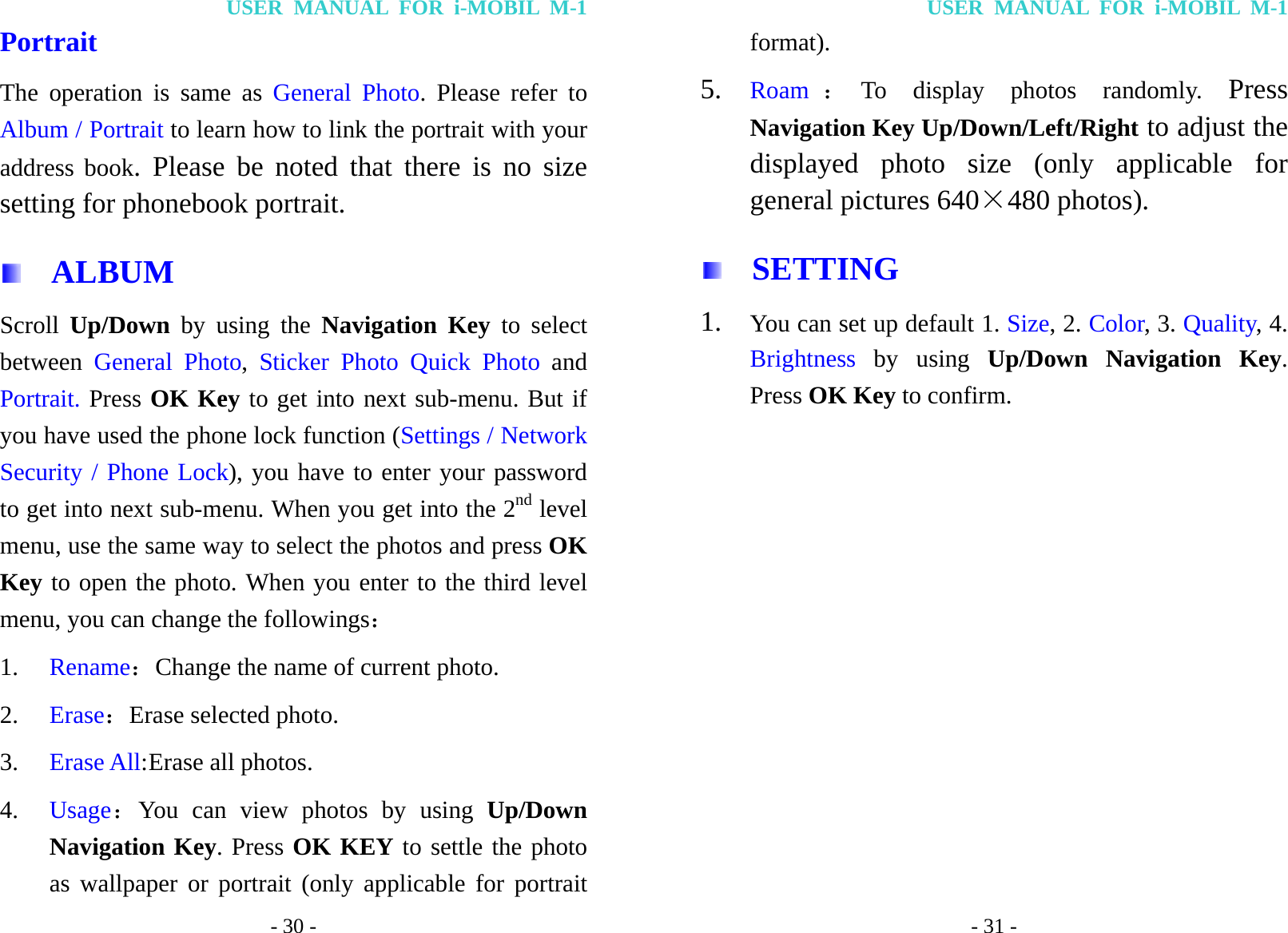 USER MANUAL FOR i-MOBIL M-1 - 30 - Portrait   The operation is same as General Photo. Please refer to Album / Portrait to learn how to link the portrait with your address book. Please be noted that there is no size setting for phonebook portrait.   ALBUM Scroll  Up/Down by using the Navigation Key to select between  General Photo,  Sticker Photo Quick Photo and Portrait. Press OK Key to get into next sub-menu. But if you have used the phone lock function (Settings / Network Security / Phone Lock), you have to enter your password to get into next sub-menu. When you get into the 2nd level menu, use the same way to select the photos and press OK Key to open the photo. When you enter to the third level menu, you can change the followings： 1. Rename：Change the name of current photo. 2. Erase：Erase selected photo. 3. Erase All: Erase  all  photos. 4. Usage：You can view photos by using Up/Down Navigation Key. Press OK KEY to settle the photo as wallpaper or portrait (only applicable for portrait USER MANUAL FOR i-MOBIL M-1 - 31 - format).  5. Roam ：To display photos randomly. Press Navigation Key Up/Down/Left/Right to adjust the displayed photo size (only applicable for general pictures 640&times;480 photos).   SETTING 1. You can set up default 1. Size, 2. Color, 3. Quality, 4. Brightness by using Up/Down Navigation Key. Press OK Key to confirm.           