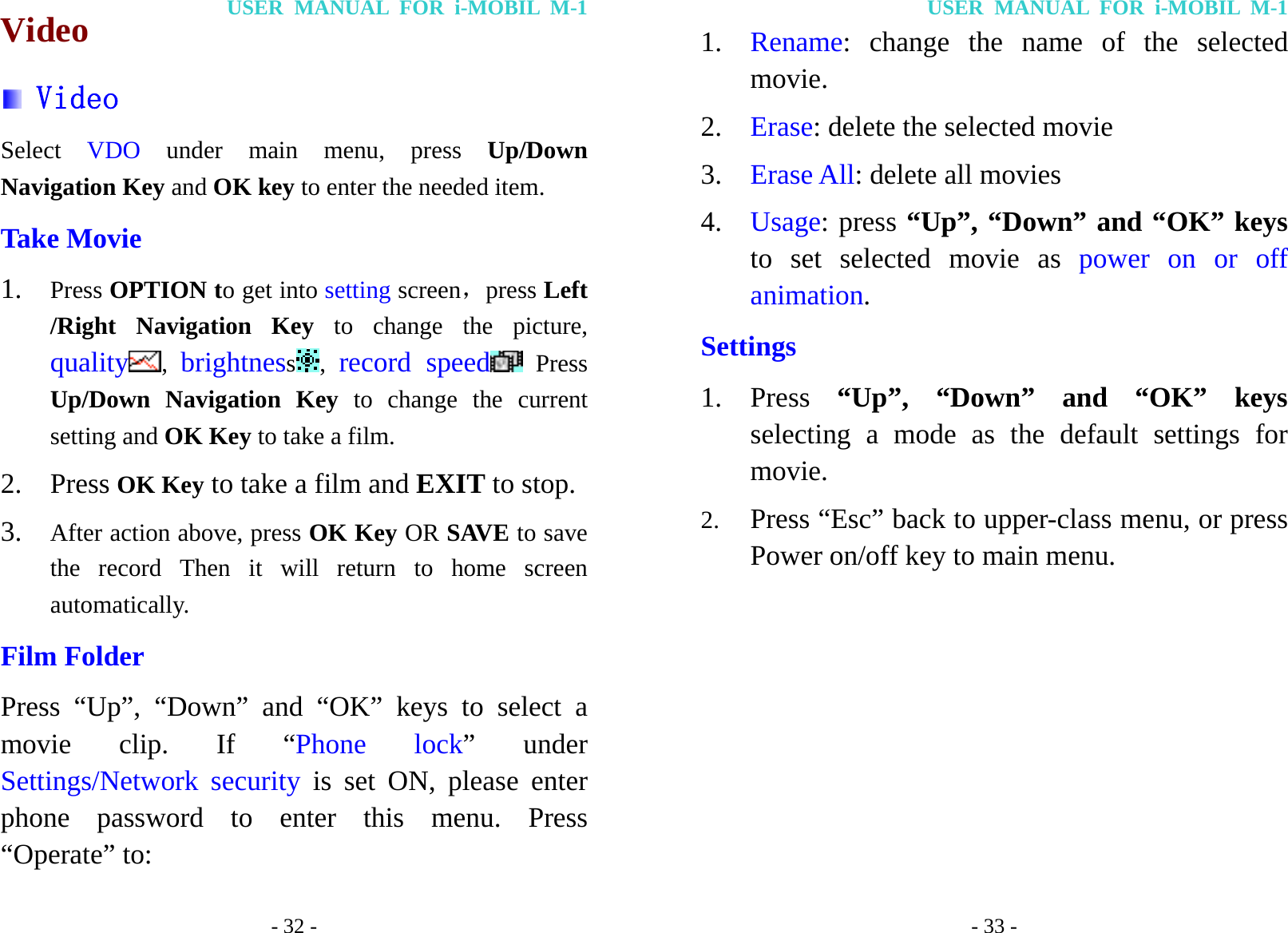 USER MANUAL FOR i-MOBIL M-1 - 32 - Video  Video Select  VDO  under main menu, press Up/Down Navigation Key and OK key to enter the needed item. Take Movie 1. Press OPTION to get into setting screen，press Left /Right Navigation Key to change the picture, quality ,  brightness,  record speed  Press Up/Down Navigation Key to change the current setting and OK Key to take a film. 2. Press OK Key to take a film and EXIT to stop. 3. After action above, press OK Key OR SAVE to save the record Then it will return to home screen automatically. Film Folder Press &ldquo;Up&rdquo;, &ldquo;Down&rdquo; and &ldquo;OK&rdquo; keys to select a movie clip. If &ldquo;Phone lock&rdquo; under Settings/Network security is set ON, please enter phone password to enter this menu. Press &ldquo;Operate&rdquo; to: USER MANUAL FOR i-MOBIL M-1 - 33 - 1. Rename: change the name of the selected movie. 2. Erase: delete the selected movie 3. Erase All: delete all movies 4. Usage: press &ldquo;Up&rdquo;, &ldquo;Down&rdquo; and &ldquo;OK&rdquo; keys to set selected movie as power on or off animation. Settings 1. Press  &ldquo;Up&rdquo;, &ldquo;Down&rdquo; and &ldquo;OK&rdquo; keys selecting a mode as the default settings for movie. 2. Press &ldquo;Esc&rdquo; back to upper-class menu, or press Power on/off key to main menu.         