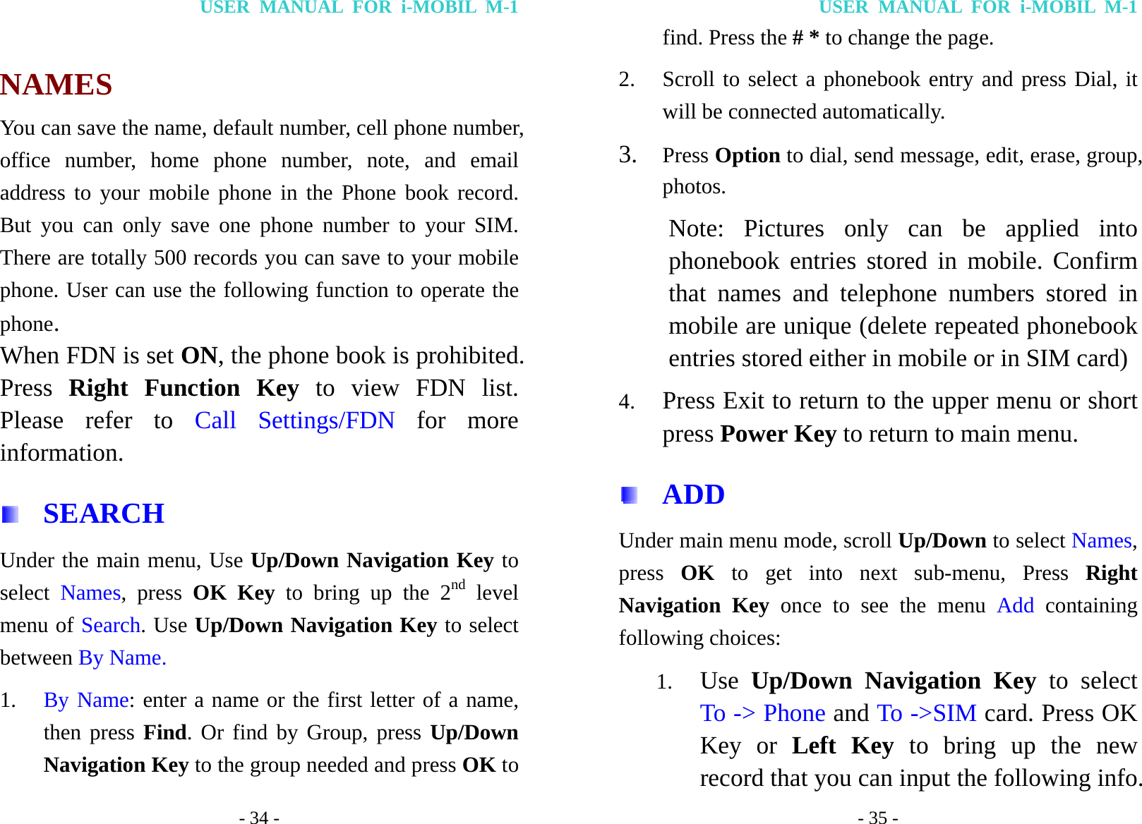 USER MANUAL FOR i-MOBIL M-1 - 34 -  NAMES You can save the name, default number, cell phone number, office number, home phone number, note, and email address to your mobile phone in the Phone book record. But you can only save one phone number to your SIM. There are totally 500 records you can save to your mobile phone. User can use the following function to operate the phone. When FDN is set ON, the phone book is prohibited. Press  Right Function Key to view FDN list. Please refer to Call Settings/FDN for more information.  SEARCH Under the main menu, Use Up/Down Navigation Key to select  Names, press OK Key to bring up the 2nd level menu of Search. Use Up/Down Navigation Key to select between By Name. 1. By Name: enter a name or the first letter of a name, then press Find. Or find by Group, press Up/Down Navigation Key to the group needed and press OK to USER MANUAL FOR i-MOBIL M-1 - 35 - find. Press the # * to change the page. 2. Scroll to select a phonebook entry and press Dial, it will be connected automatically. 3. Press Option to dial, send message, edit, erase, group, photos.   Note:  Pictures  only can be applied into phonebook entries stored in mobile. Confirm that names and telephone numbers stored in mobile are unique (delete repeated phonebook entries stored either in mobile or in SIM card) 4. Press Exit to return to the upper menu or short press Power Key to return to main menu.  ADD Under main menu mode, scroll Up/Down to select Names, press  OK to get into next sub-menu, Press Right Navigation Key once to see the menu Add containing following choices: 1. Use  Up/Down Navigation Key to select To -> Phone and To ->SIM card. Press OK Key or Left Key to bring up the new record that you can input the following info. 