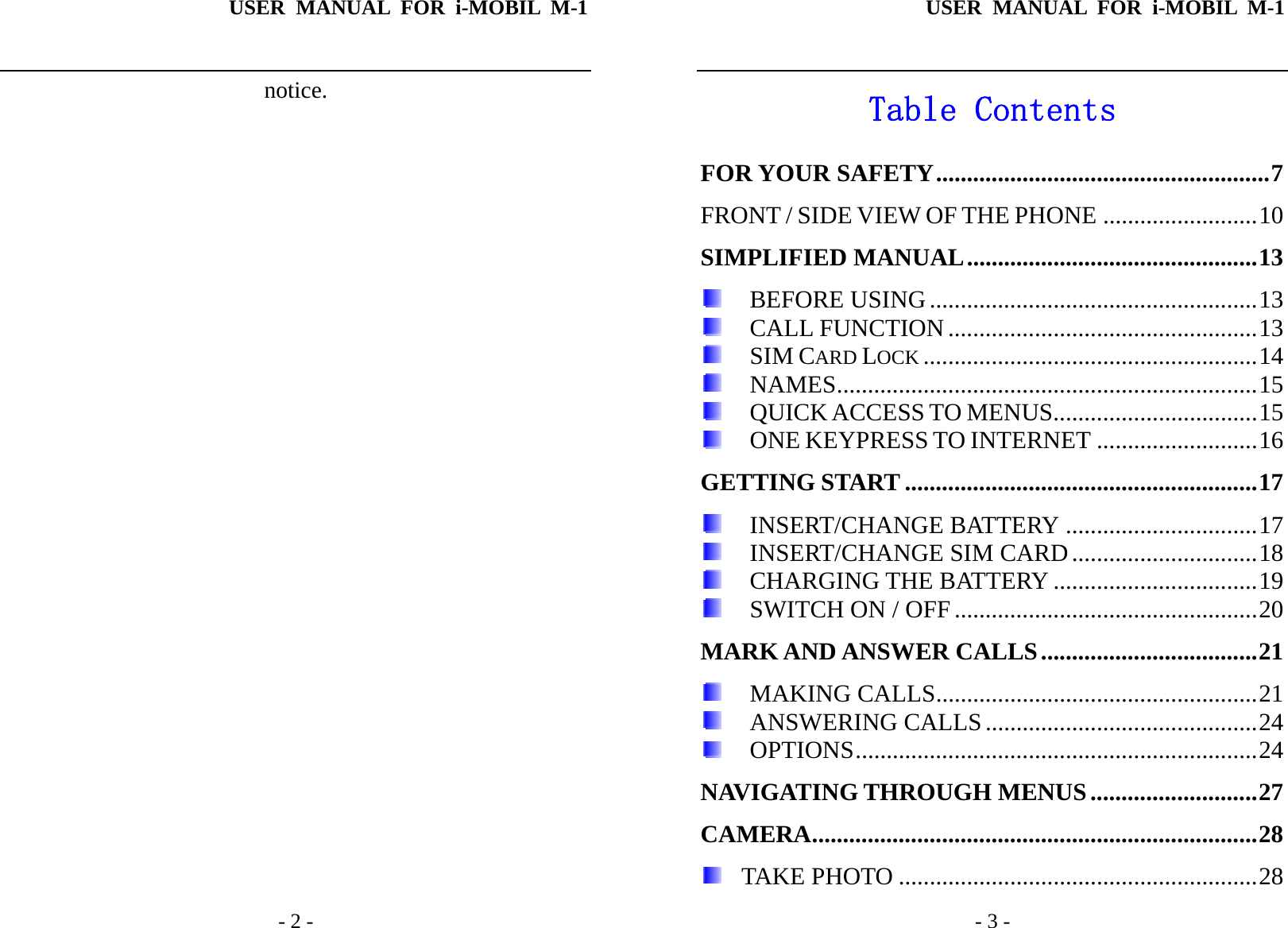 USER MANUAL FOR i-MOBIL M-1   - 2 - notice.USER MANUAL FOR i-MOBIL M-1   - 3 - Table Contents FOR YOUR SAFETY......................................................7 FRONT / SIDE VIEW OF THE PHONE .........................10 SIMPLIFIED MANUAL...............................................13  BEFORE USING .....................................................13  CALL FUNCTION ..................................................13  SIM CARD LOCK ......................................................14  NAMES....................................................................15  QUICK ACCESS TO MENUS.................................15  ONE KEYPRESS TO INTERNET ..........................16 GETTING START .........................................................17  INSERT/CHANGE BATTERY ...............................17  INSERT/CHANGE SIM CARD ..............................18  CHARGING THE BATTERY .................................19  SWITCH ON / OFF .................................................20 MARK AND ANSWER CALLS...................................21  MAKING CALLS....................................................21  ANSWERING CALLS............................................24  OPTIONS.................................................................24 NAVIGATING THROUGH MENUS...........................27 CAMERA........................................................................28   TAKE PHOTO ..........................................................28 