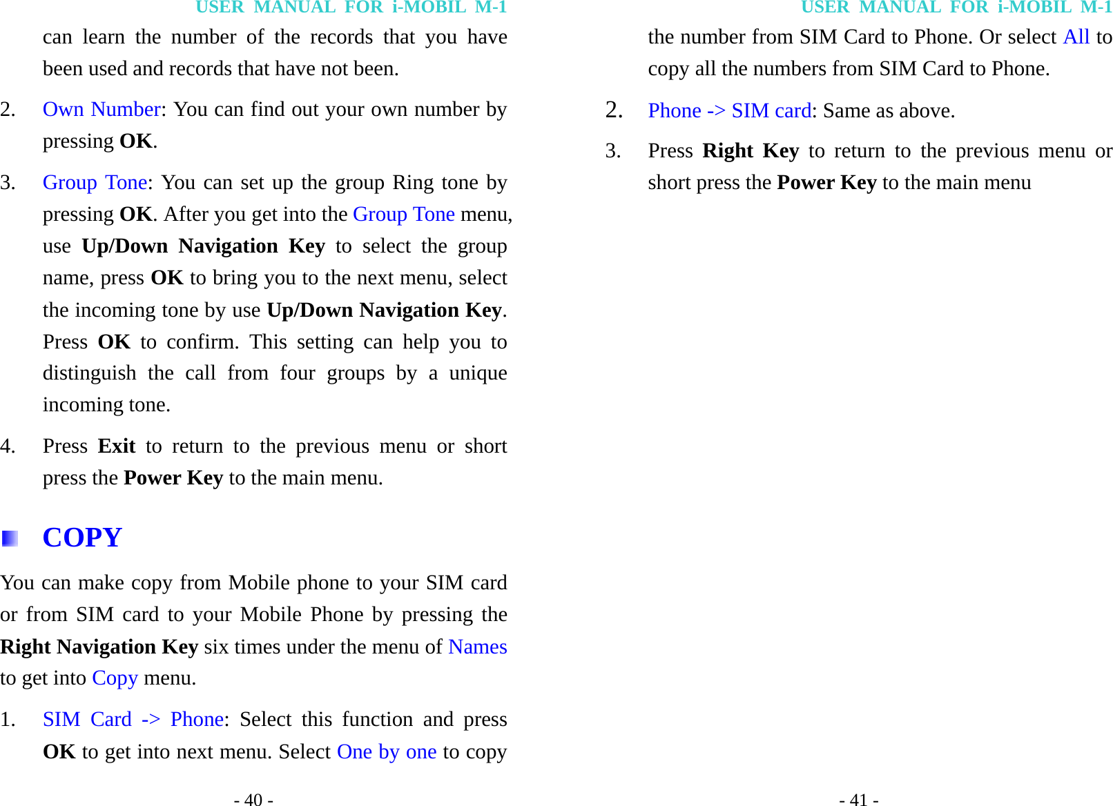 USER MANUAL FOR i-MOBIL M-1 - 40 - can learn the number of the records that you have been used and records that have not been. 2. Own Number: You can find out your own number by pressing OK. 3. Group Tone: You can set up the group Ring tone by pressing OK. After you get into the Group Tone menu, use  Up/Down Navigation Key to select the group name, press OK to bring you to the next menu, select the incoming tone by use Up/Down Navigation Key. Press  OK  to confirm. This setting can help you to distinguish the call from four groups by a unique incoming tone. 4. Press  Exit to return to the previous menu or short press the Power Key to the main menu.  COPY You can make copy from Mobile phone to your SIM card or from SIM card to your Mobile Phone by pressing the Right Navigation Key six times under the menu of Names to get into Copy menu. 1. SIM Card -> Phone: Select this function and press OK to get into next menu. Select One by one to copy USER MANUAL FOR i-MOBIL M-1 - 41 - the number from SIM Card to Phone. Or select All to copy all the numbers from SIM Card to Phone. 2. Phone -> SIM card: Same as above. 3. Press  Right Key to return to the previous menu or short press the Power Key to the main menu 