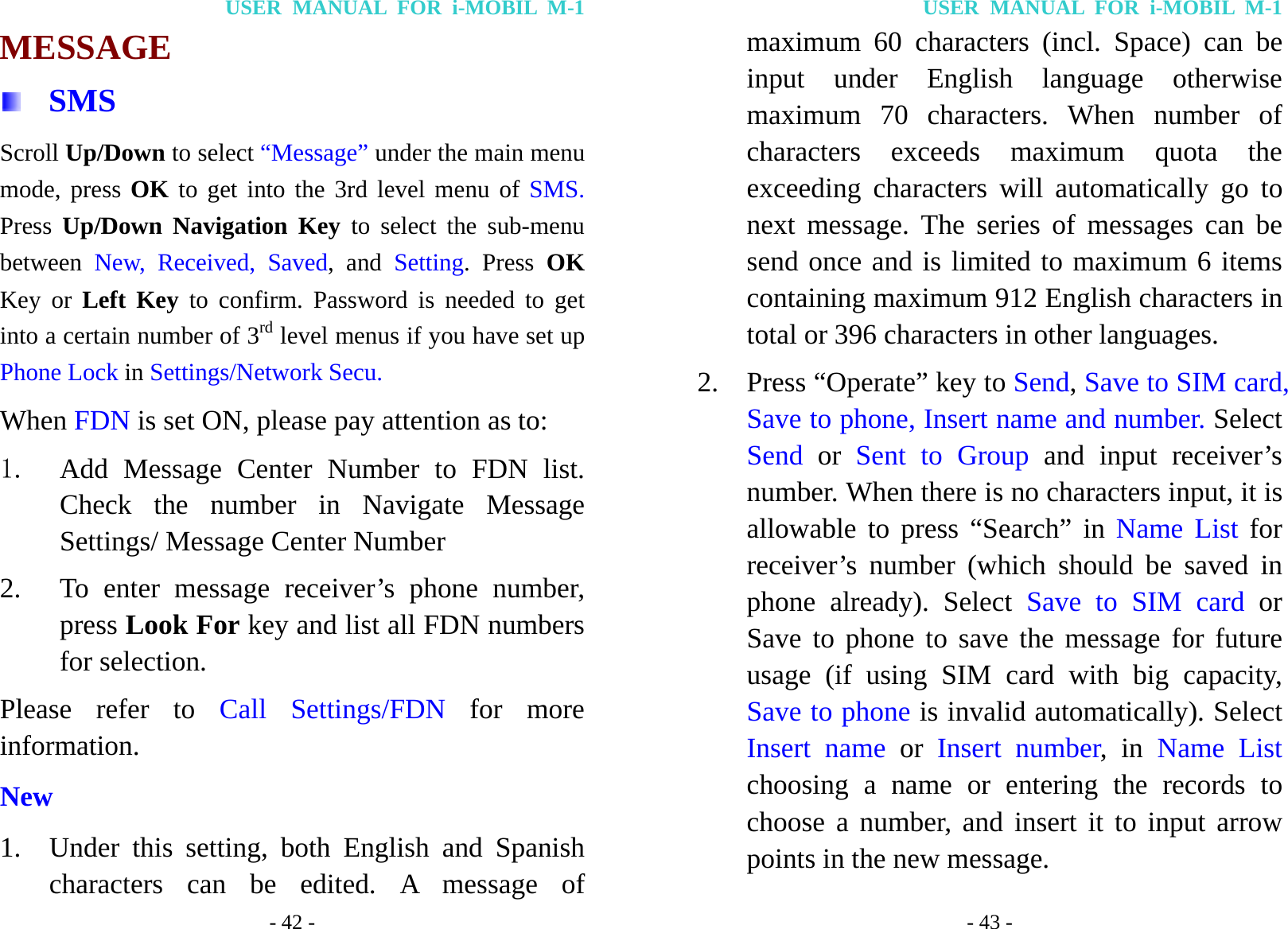 USER MANUAL FOR i-MOBIL M-1 - 42 - MESSAGE  SMS Scroll Up/Down to select &ldquo;Message&rdquo; under the main menu mode, press OK to get into the 3rd level menu of SMS. Press  Up/Down Navigation Key to select the sub-menu between  New, Received, Saved, and Setting. Press OK Key or Left Key to confirm. Password is needed to get into a certain number of 3rd level menus if you have set up Phone Lock in Settings/Network Secu. When FDN is set ON, please pay attention as to: 1. Add Message Center Number to FDN list. Check the number in Navigate Message Settings/ Message Center Number 2. To enter message receiver&rsquo;s phone number, press Look For key and list all FDN numbers for selection. Please refer to Call Settings/FDN for more information. New 1. Under this setting, both English and Spanish characters can be edited. A message of USER MANUAL FOR i-MOBIL M-1 - 43 - maximum 60 characters (incl. Space) can be input under English language otherwise maximum 70 characters. When number of characters exceeds maximum quota the exceeding characters will automatically go to next message. The series of messages can be send once and is limited to maximum 6 items containing maximum 912 English characters in total or 396 characters in other languages. 2. Press &ldquo;Operate&rdquo; key to Send, Save to SIM card, Save to phone, Insert name and number. Select Send or Sent to Group and input receiver&rsquo;s number. When there is no characters input, it is allowable to press &ldquo;Search&rdquo; in Name List for receiver&rsquo;s number (which should be saved in phone already). Select Save to SIM card or Save to phone to save the message for future usage (if using SIM card with big capacity, Save to phone is invalid automatically). Select Insert name or Insert number, in Name List choosing a name or entering the records to choose a number, and insert it to input arrow points in the new message. 