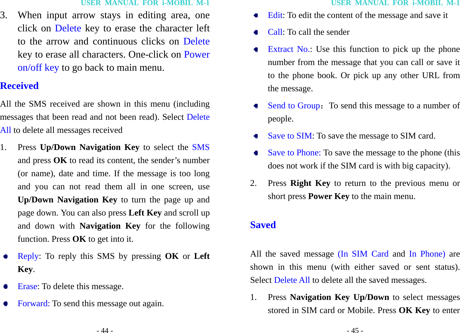USER MANUAL FOR i-MOBIL M-1 - 44 - 3. When input arrow stays in editing area, one click on Delete key to erase the character left to the arrow and continuous clicks on Delete key to erase all characters. One-click on Power on/off key to go back to main menu. Received All the SMS received are shown in this menu (including messages that been read and not been read). Select Delete All to delete all messages received 1. Press  Up/Down Navigation Key to select the SMS and press OK to read its content, the sender&rsquo;s number (or name), date and time. If the message is too long and you can not read them all in one screen, use Up/Down Navigation Key to turn the page up and page down. You can also press Left Key and scroll up and down with Navigation Key for the following function. Press OK to get into it.  Reply: To reply this SMS by pressing OK or Left Key.  Erase: To delete this message.  Forward: To send this message out again. USER MANUAL FOR i-MOBIL M-1 - 45 -  Edit: To edit the content of the message and save it  Call: To call the sender  Extract No.: Use this function to pick up the phone number from the message that you can call or save it to the phone book. Or pick up any other URL from the message.  Send to Group：To send this message to a number of   people.  Save to SIM: To save the message to SIM card.  Save to Phone: To save the message to the phone (this does not work if the SIM card is with big capacity). 2. Press  Right Key to return to the previous menu or short press Power Key to the main menu. Saved All the saved message (In SIM Card and  In Phone) are shown in this menu (with either saved or sent status). Select Delete All to delete all the saved messages. 1. Press Navigation Key Up/Down to select messages stored in SIM card or Mobile. Press OK Key to enter 