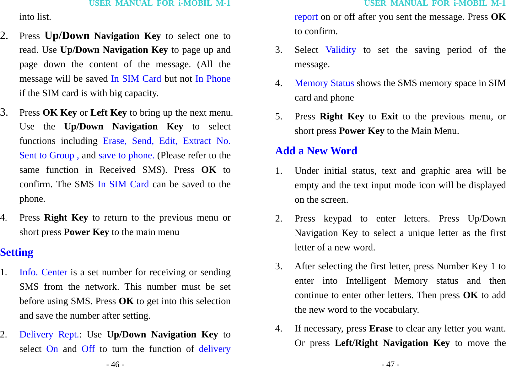 USER MANUAL FOR i-MOBIL M-1 - 46 - into list. 2. Press  Up/Down Navigation Key to select one to read. Use Up/Down Navigation Key to page up and page down the content of the message. (All the message will be saved In SIM Card but not In Phone if the SIM card is with big capacity. 3. Press OK Key or Left Key to bring up the next menu. Use the Up/Down Navigation Key to select functions including Erase, Send, Edit, Extract No. Sent to Group , and save to phone. (Please refer to the same function in Received SMS). Press OK to confirm. The SMS In SIM Card can be saved to the phone. 4. Press  Right Key to return to the previous menu or short press Power Key to the main menu Setting 1. Info. Center is a set number for receiving or sending SMS from the network. This number must be set before using SMS. Press OK to get into this selection and save the number after setting. 2. Delivery Rept.: Use Up/Down Navigation Key to select  On and Off  to turn the function of delivery USER MANUAL FOR i-MOBIL M-1 - 47 - report on or off after you sent the message. Press OK to confirm. 3. Select  Val id ity  to set the saving period of the message. 4. Memory Status shows the SMS memory space in SIM card and phone 5. Press  Right Key to Exit to the previous menu, or short press Power Key to the Main Menu. Add a New Word 1. Under initial status, text and graphic area will be empty and the text input mode icon will be displayed on the screen.   2. Press keypad to enter letters. Press Up/Down Navigation Key to select a unique letter as the first letter of a new word. 3. After selecting the first letter, press Number Key 1 to enter into Intelligent Memory status and then continue to enter other letters. Then press OK to add the new word to the vocabulary.   4. If necessary, press Erase to clear any letter you want. Or press Left/Right Navigation Key to move the 