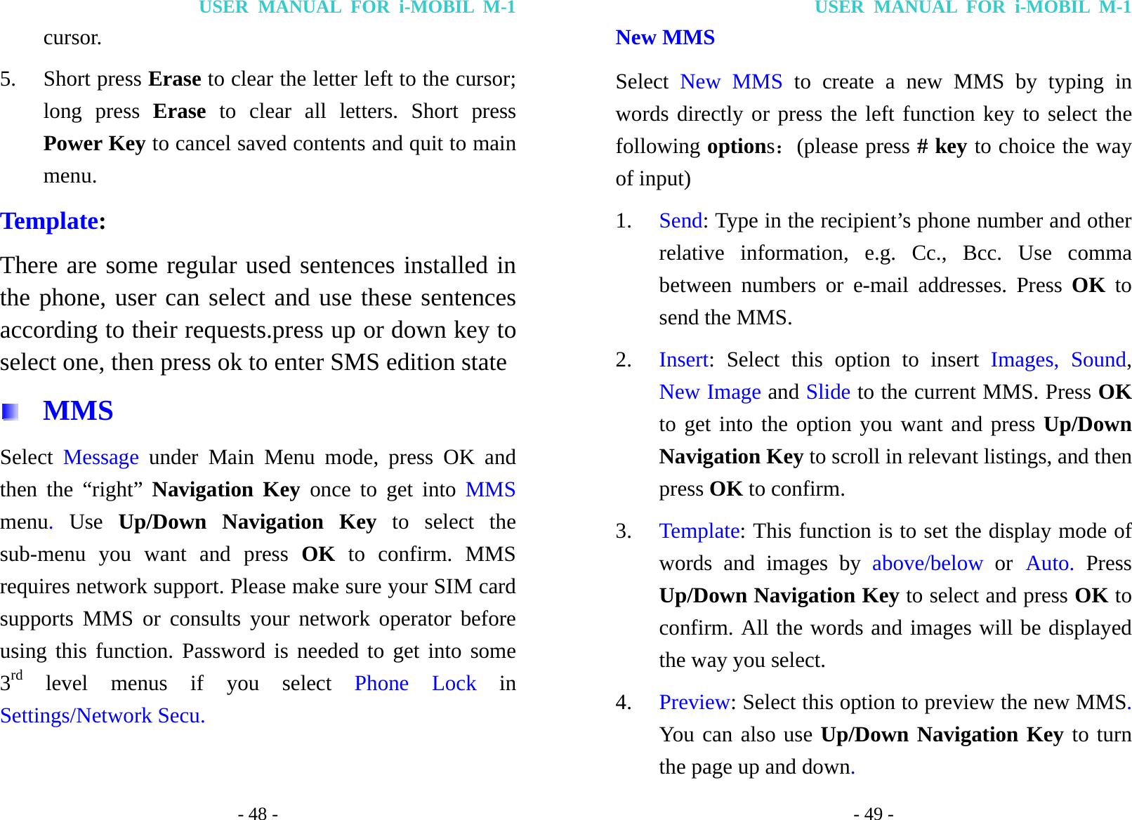 USER MANUAL FOR i-MOBIL M-1 - 48 - cursor.  5. Short press Erase to clear the letter left to the cursor; long press Erase to clear all letters. Short press Power Key to cancel saved contents and quit to main menu.  Template: There are some regular used sentences installed in the phone, user can select and use these sentences according to their requests.press up or down key to select one, then press ok to enter SMS edition state    MMS Select  Message under Main Menu mode, press OK and then the &ldquo;right&rdquo; Navigation Key once to get into MMS menu.  Use Up/Down Navigation Key to select the sub-menu you want and press OK to confirm. MMS requires network support. Please make sure your SIM card supports MMS or consults your network operator before using this function. Password is needed to get into some 3rd level menus if you select Phone Lock in Settings/Network Secu. USER MANUAL FOR i-MOBIL M-1 - 49 - New MMS Select  New MMS to create a new MMS by typing in words directly or press the left function key to select the following options：(please press # key to choice the way of input) 1. Send: Type in the recipient&rsquo;s phone number and other relative information, e.g. Cc., Bcc. Use comma between numbers or e-mail addresses. Press OK  to send the MMS. 2. Insert: Select this option to insert Images, Sound, New Image and Slide to the current MMS. Press OK to get into the option you want and press Up/Down Navigation Key to scroll in relevant listings, and then press OK to confirm. 3. Template: This function is to set the display mode of words and images by above/below or Auto. Press Up/Down Navigation Key to select and press OK to confirm. All the words and images will be displayed the way you select. 4. Preview: Select this option to preview the new MMS. You can also use Up/Down Navigation Key to turn the page up and down. 
