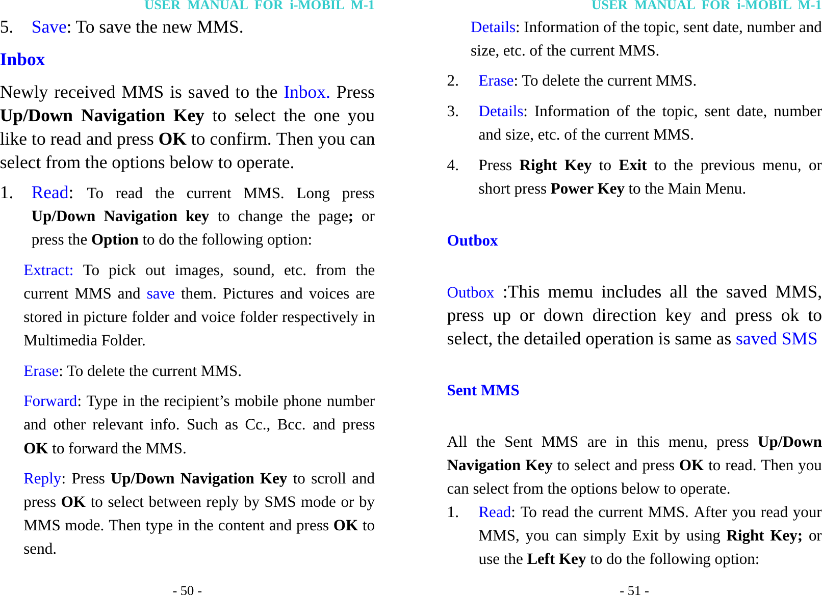 USER MANUAL FOR i-MOBIL M-1 - 50 - 5. Save: To save the new MMS. Inbox Newly received MMS is saved to the Inbox. Press Up/Down Navigation Key to select the one you like to read and press OK to confirm. Then you can select from the options below to operate. 1. Read:  To read the current MMS. Long press Up/Down Navigation key to change the page; or press the Option to do the following option: Extract: To pick out images, sound, etc. from the current MMS and save them. Pictures and voices are stored in picture folder and voice folder respectively in Multimedia Folder. Erase: To delete the current MMS. Forward: Type in the recipient&rsquo;s mobile phone number and other relevant info. Such as Cc., Bcc. and press OK to forward the MMS. Reply: Press Up/Down Navigation Key to scroll and press OK to select between reply by SMS mode or by MMS mode. Then type in the content and press OK to send. USER MANUAL FOR i-MOBIL M-1 - 51 - Details: Information of the topic, sent date, number and size, etc. of the current MMS. 2. Erase: To delete the current MMS. 3. Details: Information of the topic, sent date, number and size, etc. of the current MMS. 4. Press  Right Key to Exit to the previous menu, or short press Power Key to the Main Menu. Outbox Outbox :This memu includes all the saved MMS, press up or down direction key and press ok to select, the detailed operation is same as saved SMS Sent MMS All the Sent MMS are in this menu, press Up/Down Navigation Key to select and press OK to read. Then you can select from the options below to operate. 1. Read: To read the current MMS. After you read your MMS, you can simply Exit by using Right Key; or use the Left Key to do the following option: 