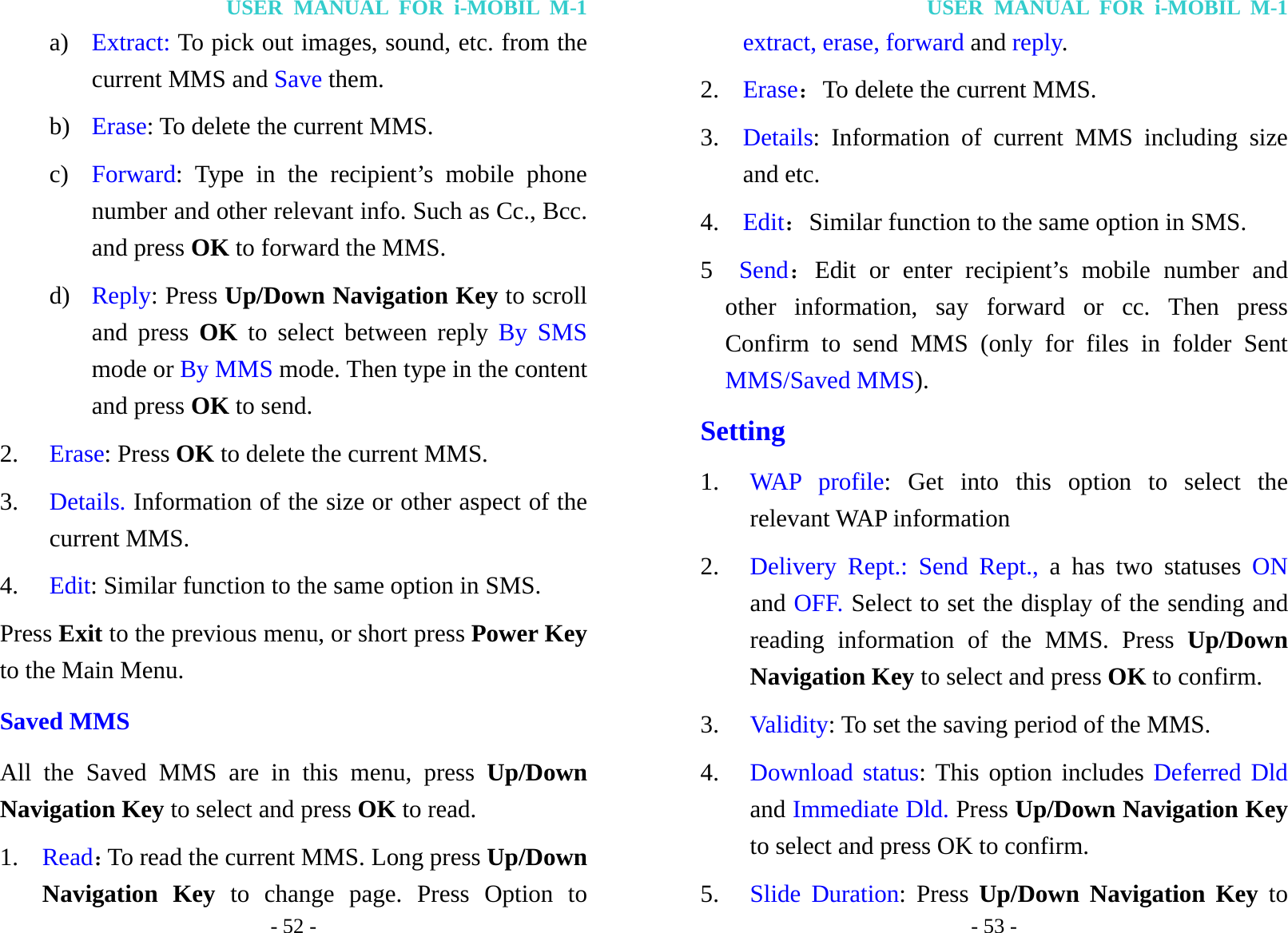 USER MANUAL FOR i-MOBIL M-1 - 52 - a) Extract: To pick out images, sound, etc. from the current MMS and Save them. b) Erase: To delete the current MMS. c) Forward: Type in the recipient&rsquo;s mobile phone number and other relevant info. Such as Cc., Bcc. and press OK to forward the MMS. d) Reply: Press Up/Down Navigation Key to scroll and press OK to select between reply By SMS mode or By MMS mode. Then type in the content and press OK to send. 2. Erase: Press OK to delete the current MMS. 3. Details. Information of the size or other aspect of the current MMS. 4. Edit: Similar function to the same option in SMS. Press Exit to the previous menu, or short press Power Key to the Main Menu. Saved MMS All the Saved MMS are in this menu, press Up/Down Navigation Key to select and press OK to read. 1. Read：To read the current MMS. Long press Up/Down Navigation Key to change page. Press Option to USER MANUAL FOR i-MOBIL M-1 - 53 - extract, erase, forward and reply. 2. Erase：To delete the current MMS. 3. Details: Information of current MMS including size and etc. 4. Edit：Similar function to the same option in SMS. 5  Send：Edit or enter recipient&rsquo;s mobile number and other information, say forward or cc. Then press Confirm to send MMS (only for files in folder Sent MMS/Saved MMS). Setting 1. WAP profile: Get into this option to select the relevant WAP information 2. Delivery Rept.: Send Rept., a has two statuses ON and OFF. Select to set the display of the sending and reading information of the MMS. Press Up/Down Navigation Key to select and press OK to confirm. 3. Validity: To set the saving period of the MMS. 4. Download status: This option includes Deferred Dld and Immediate Dld. Press Up/Down Navigation Key to select and press OK to confirm. 5. Slide Duration: Press Up/Down Navigation Key to 