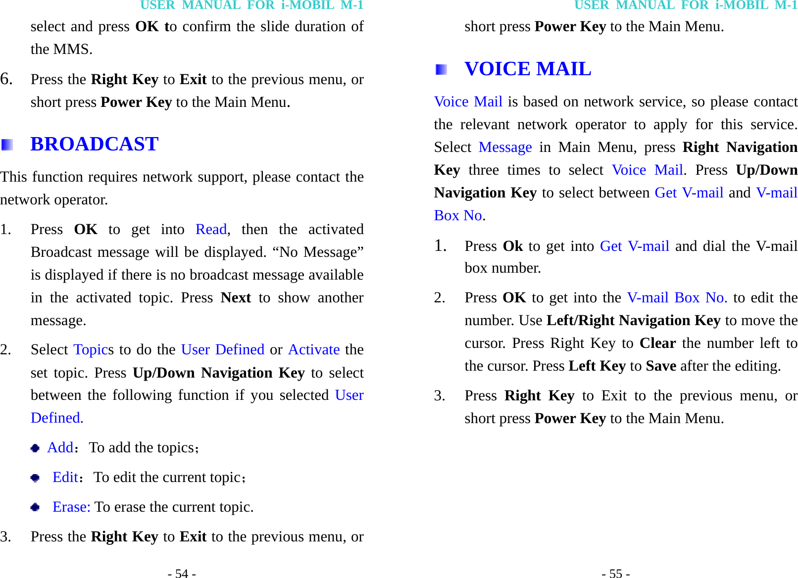 USER MANUAL FOR i-MOBIL M-1 - 54 - select and press OK to confirm the slide duration of the MMS. 6. Press the Right Key to Exit to the previous menu, or short press Power Key to the Main Menu.  BROADCAST This function requires network support, please contact the network operator. 1. Press  OK to get into Read, then the activated Broadcast message will be displayed. &ldquo;No Message&rdquo; is displayed if there is no broadcast message available in the activated topic. Press Next to show another message. 2. Select Topics to do the User Defined or Activate the set topic. Press Up/Down Navigation Key to select between the following function if you selected User Defined.  Add：To add the topics；  Edit：To edit the current topic；  Erase: To erase the current topic. 3. Press the Right Key to Exit to the previous menu, or USER MANUAL FOR i-MOBIL M-1 - 55 - short press Power Key to the Main Menu.  VOICE MAIL Voice Mail is based on network service, so please contact the relevant network operator to apply for this service. Select  Message in Main Menu, press Right Navigation Key three times to select Voice Mail. Press Up/Down Navigation Key to select between Get V-mail and V-mail Box No.  1. Press Ok to get into Get V-mail and dial the V-mail box number. 2. Press OK to get into the V-mail Box No. to edit the number. Use Left/Right Navigation Key to move the cursor. Press Right Key to Clear the number left to the cursor. Press Left Key to Save after the editing. 3. Press  Right Key to Exit to the previous menu, or short press Power Key to the Main Menu.