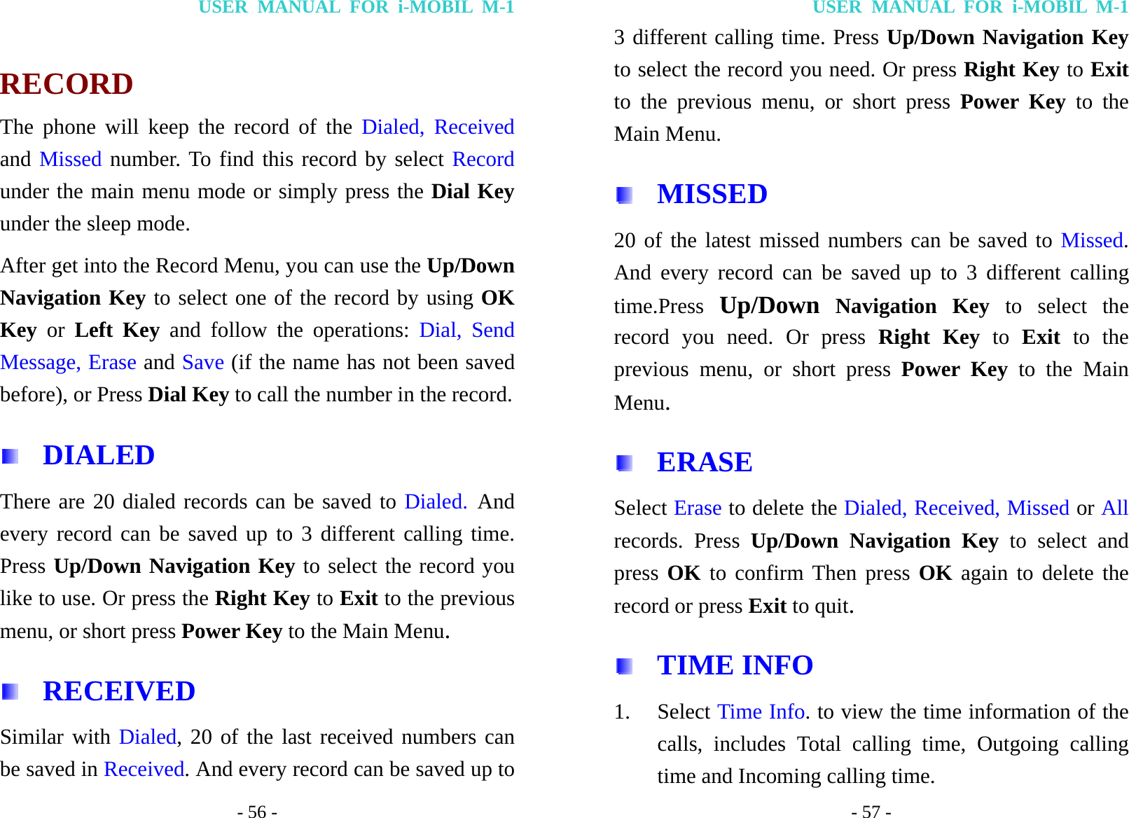 USER MANUAL FOR i-MOBIL M-1 - 56 -  RECORD The phone will keep the record of the Dialed, Received and Missed number. To find this record by select Record under the main menu mode or simply press the Dial Key under the sleep mode. After get into the Record Menu, you can use the Up/Down Navigation Key to select one of the record by using OK Key or Left Key and follow the operations: Dial, Send Message, Erase and Save (if the name has not been saved before), or Press Dial Key to call the number in the record.  DIALED  There are 20 dialed records can be saved to Dialed. And every record can be saved up to 3 different calling time. Press Up/Down Navigation Key to select the record you like to use. Or press the Right Key to Exit to the previous menu, or short press Power Key to the Main Menu.  RECEIVED Similar with Dialed, 20 of the last received numbers can be saved in Received. And every record can be saved up to USER MANUAL FOR i-MOBIL M-1 - 57 - 3 different calling time. Press Up/Down Navigation Key to select the record you need. Or press Right Key to Exit to the previous menu, or short press Power Key to the Main Menu.  MISSED 20 of the latest missed numbers can be saved to Missed. And every record can be saved up to 3 different calling time.Press Up/Down Navigation Key to select the record you need. Or press Right Key to Exit to the previous menu, or short press Power Key to the Main Menu.  ERASE Select Erase to delete the Dialed, Received, Missed or All records. Press Up/Down Navigation Key to select and press OK to confirm Then press OK again to delete the record or press Exit to quit.  TIME INFO 1. Select Time Info. to view the time information of the calls, includes Total calling time, Outgoing calling time and Incoming calling time. 