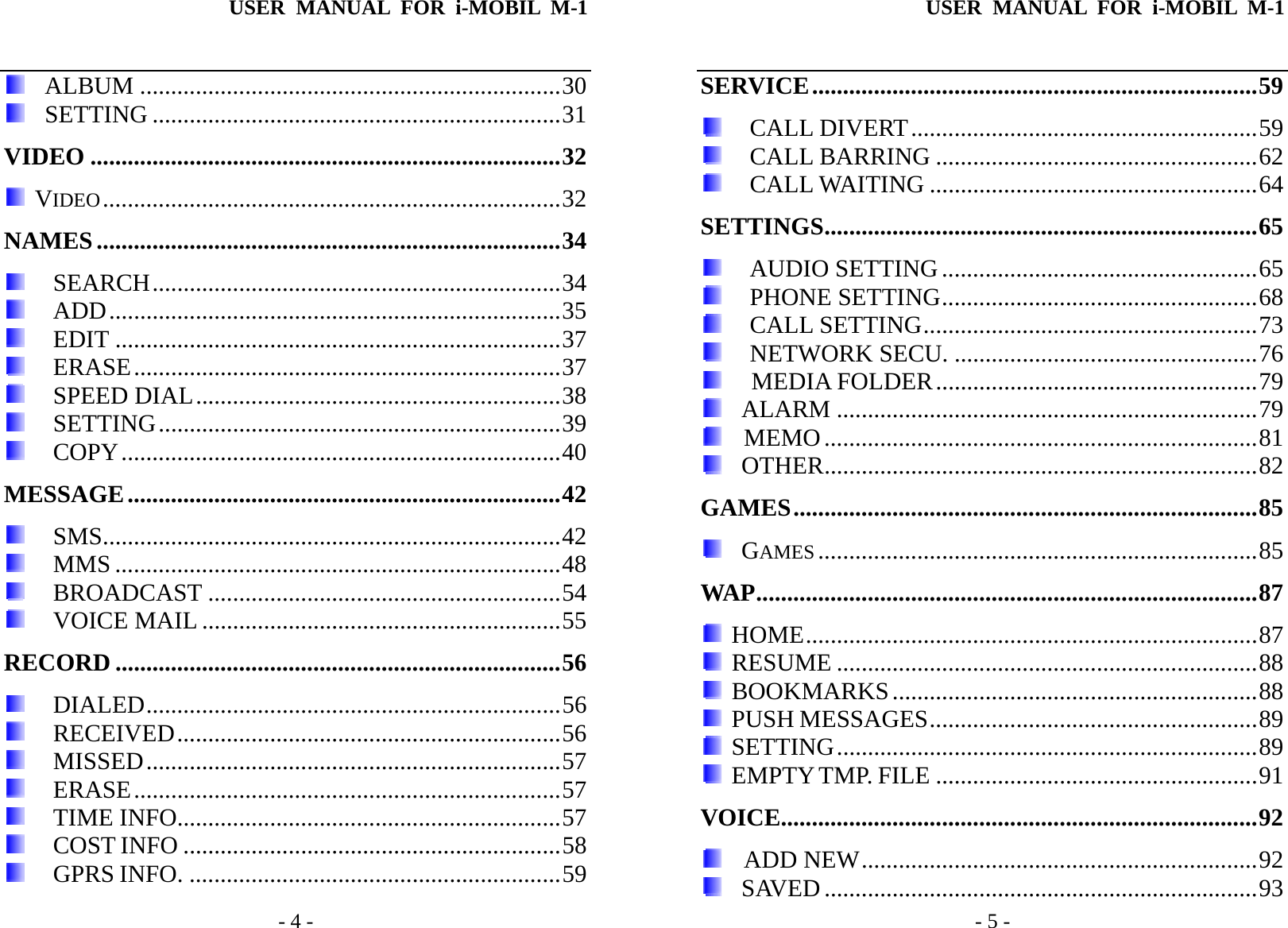 USER MANUAL FOR i-MOBIL M-1   - 4 -   ALBUM ....................................................................30   SETTING ..................................................................31 VIDEO ............................................................................32  VIDEO..........................................................................32 NAMES...........................................................................34  SEARCH..................................................................34  ADD.........................................................................35  EDIT ........................................................................37  ERASE.....................................................................37  SPEED DIAL...........................................................38  SETTING.................................................................39  COPY.......................................................................40 MESSAGE......................................................................42  SMS..........................................................................42  MMS ........................................................................48  BROADCAST .........................................................54  VOICE MAIL ..........................................................55 RECORD ........................................................................56  DIALED...................................................................56  RECEIVED..............................................................56  MISSED...................................................................57  ERASE.....................................................................57  TIME INFO..............................................................57  COST INFO .............................................................58  GPRS INFO. ............................................................59 USER MANUAL FOR i-MOBIL M-1   - 5 - SERVICE........................................................................59  CALL DIVERT........................................................59  CALL BARRING ....................................................62  CALL WAITING .....................................................64 SETTINGS......................................................................65  AUDIO SETTING ...................................................65  PHONE SETTING...................................................68  CALL SETTING......................................................73  NETWORK SECU. .................................................76    MEDIA FOLDER....................................................79   ALARM ....................................................................79   MEMO......................................................................81   OTHER......................................................................82 GAMES...........................................................................85   GAMES .......................................................................85 WAP.................................................................................87  HOME.........................................................................87  RESUME ....................................................................88  BOOKMARKS...........................................................88  PUSH MESSAGES.....................................................89  SETTING....................................................................89  EMPTY TMP. FILE ....................................................91 VOICE.............................................................................92   ADD NEW................................................................92   SAVED ......................................................................93 