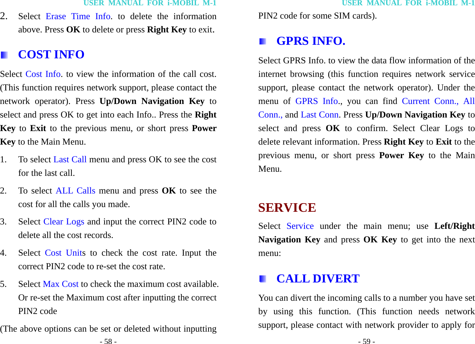 USER MANUAL FOR i-MOBIL M-1 - 58 - 2. Select  Erase Time Info. to delete the information above. Press OK to delete or press Right Key to exit.  COST INFO Select Cost Info. to view the information of the call cost. (This function requires network support, please contact the network operator). Press Up/Down Navigation Key to select and press OK to get into each Info.. Press the Right Key to Exit to the previous menu, or short press Power Key to the Main Menu. 1. To select Last Call menu and press OK to see the cost for the last call. 2. To select ALL Calls menu and press OK to see the cost for all the calls you made. 3. Select Clear Logs and input the correct PIN2 code to delete all the cost records. 4. Select  Cost Units to check the cost rate. Input the correct PIN2 code to re-set the cost rate. 5. Select Max Cost to check the maximum cost available. Or re-set the Maximum cost after inputting the correct PIN2 code (The above options can be set or deleted without inputting USER MANUAL FOR i-MOBIL M-1 - 59 - PIN2 code for some SIM cards).  GPRS INFO.  Select GPRS Info. to view the data flow information of the internet browsing (this function requires network service support, please contact the network operator). Under the menu of GPRS Info., you can find Current Conn., All Conn., and Last Conn. Press Up/Down Navigation Key to select and press OK to confirm. Select Clear Logs to delete relevant information. Press Right Key to Exit to the previous menu, or short press Power Key to the Main Menu.  SERVICE Select  Service under the main menu; use Left/Right Navigation Key and press OK Key to get into the next menu:  CALL DIVERT You can divert the incoming calls to a number you have set by using this function. (This function needs network support, please contact with network provider to apply for 