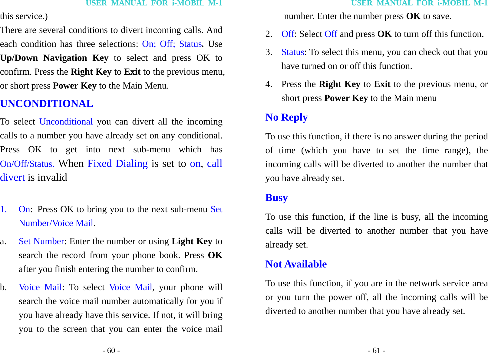 USER MANUAL FOR i-MOBIL M-1 - 60 - this service.) There are several conditions to divert incoming calls. And each condition has three selections: On; Off; Status. Use Up/Down Navigation Key to select and press OK to confirm. Press the Right Key to Exit to the previous menu, or short press Power Key to the Main Menu. UNCONDITIONAL To select Unconditional  you can divert all the incoming calls to a number you have already set on any conditional. Press OK to get into next sub-menu which has On/Off/Status. When Fixed Dialing is set to on, call divert is invalid  1. On:  Press OK to bring you to the next sub-menu Set Number/Voice Mail. a.  Set Number: Enter the number or using Light Key to search the record from your phone book. Press OK after you finish entering the number to confirm. b.  Voice Mail: To select Voice Mail, your phone will search the voice mail number automatically for you if you have already have this service. If not, it will bring you to the screen that you can enter the voice mail USER MANUAL FOR i-MOBIL M-1 - 61 - number. Enter the number press OK to save. 2.  Off: Select Off and press OK to turn off this function.   3.  Status: To select this menu, you can check out that you have turned on or off this function. 4. Press the Right Key to Exit to the previous menu, or short press Power Key to the Main menu No Reply To use this function, if there is no answer during the period of time (which you have to set the time range), the incoming calls will be diverted to another the number that you have already set. Busy To use this function, if the line is busy, all the incoming calls will be diverted to another number that you have already set. Not Available To use this function, if you are in the network service area or you turn the power off, all the incoming calls will be diverted to another number that you have already set. 