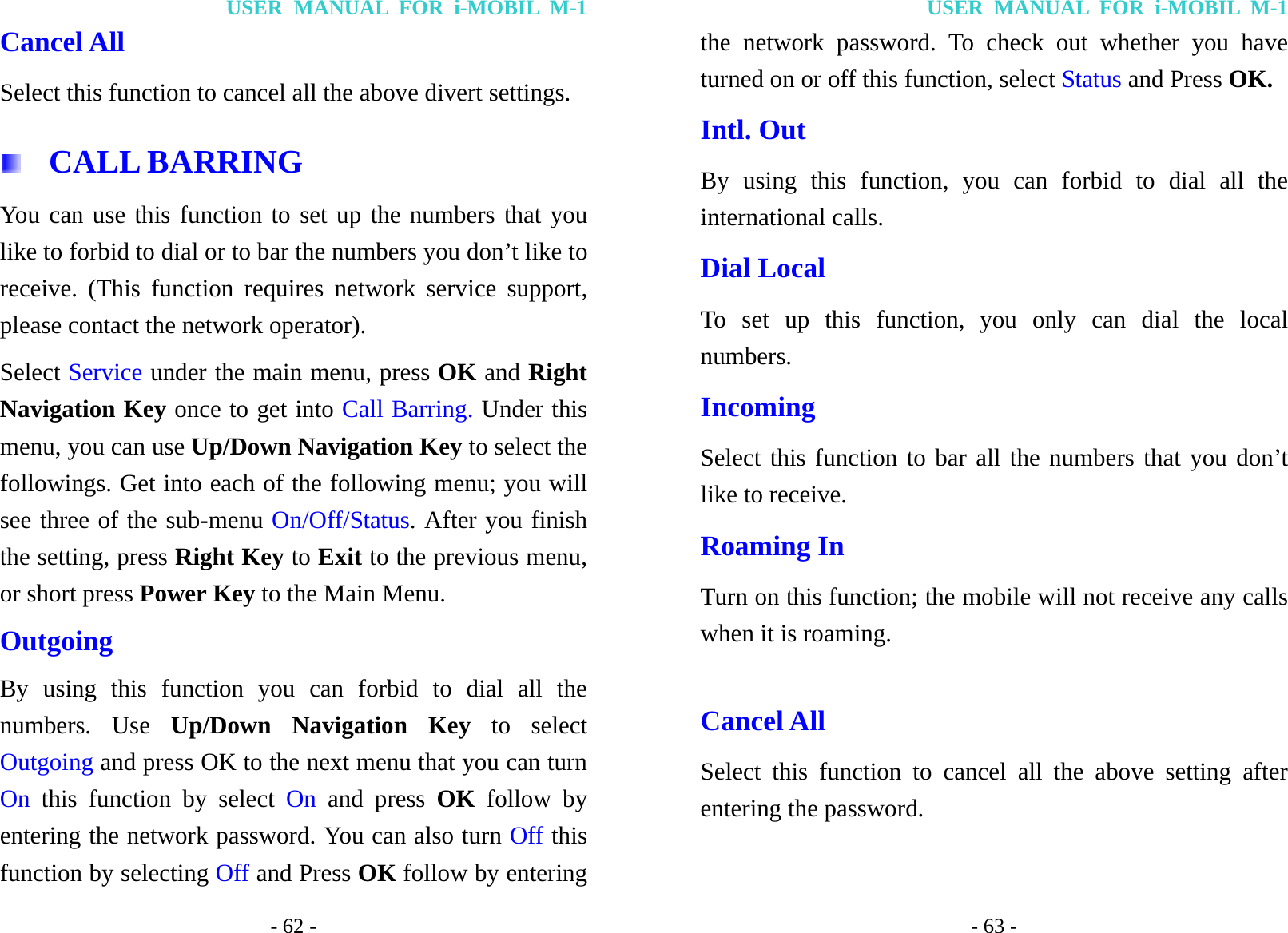 USER MANUAL FOR i-MOBIL M-1 - 62 - Cancel All Select this function to cancel all the above divert settings.  CALL BARRING You can use this function to set up the numbers that you like to forbid to dial or to bar the numbers you don&rsquo;t like to receive. (This function requires network service support, please contact the network operator). Select Service under the main menu, press OK and Right Navigation Key once to get into Call Barring. Under this menu, you can use Up/Down Navigation Key to select the followings. Get into each of the following menu; you will see three of the sub-menu On/Off/Status. After you finish the setting, press Right Key to Exit to the previous menu, or short press Power Key to the Main Menu. Outgoing By using this function you can forbid to dial all the numbers. Use Up/Down Navigation Key to select Outgoing and press OK to the next menu that you can turn On this function by select On and press OK follow by entering the network password. You can also turn Off this function by selecting Off and Press OK follow by entering USER MANUAL FOR i-MOBIL M-1 - 63 - the network password. To check out whether you have turned on or off this function, select Status and Press OK. Intl. Out By using this function, you can forbid to dial all the international calls. Dial Local To set up this function, you only can dial the local numbers. Incoming Select this function to bar all the numbers that you don&rsquo;t like to receive. Roaming In Turn on this function; the mobile will not receive any calls when it is roaming.  Cancel All Select this function to cancel all the above setting after entering the password. 