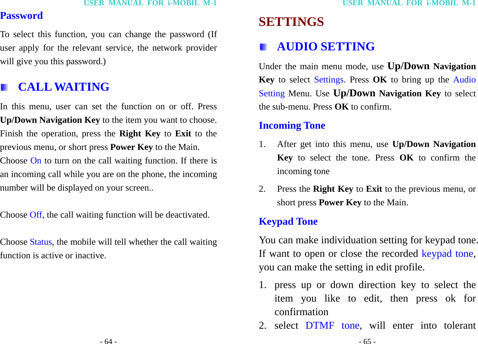 USER MANUAL FOR i-MOBIL M-1 - 64 - Password To select this function, you can change the password (If user apply for the relevant service, the network provider will give you this password.)  CALL WAITING In this menu, user can set the function on or off. Press Up/Down Navigation Key to the item you want to choose. Finish the operation, press the Right Key to Exit to the previous menu, or short press Power Key to the Main. Choose On to turn on the call waiting function. If there is an incoming call while you are on the phone, the incoming number will be displayed on your screen..  Choose Off, the call waiting function will be deactivated.  Choose Status, the mobile will tell whether the call waiting function is active or inactive. USER MANUAL FOR i-MOBIL M-1 - 65 - SETTINGS  AUDIO SETTING Under the main menu mode, use Up/Down Navigation Key  to select Settings. Press OK to bring up the Audio Setting Menu. Use Up/Down Navigation Key to select the sub-menu. Press OK to confirm. Incoming Tone 1. After get into this menu, use Up/Down Navigation Key to select the tone. Press OK to confirm the incoming tone 2. Press the Right Key to Exit to the previous menu, or short press Power Key to the Main. Keypad Tone You can make individuation setting for keypad tone. If want to open or close the recorded keypad tone, you can make the setting in edit profile. 1. press up or down direction key to select the item you like to edit, then press ok for confirmation 2. select  DTMF tone, will enter into tolerant 