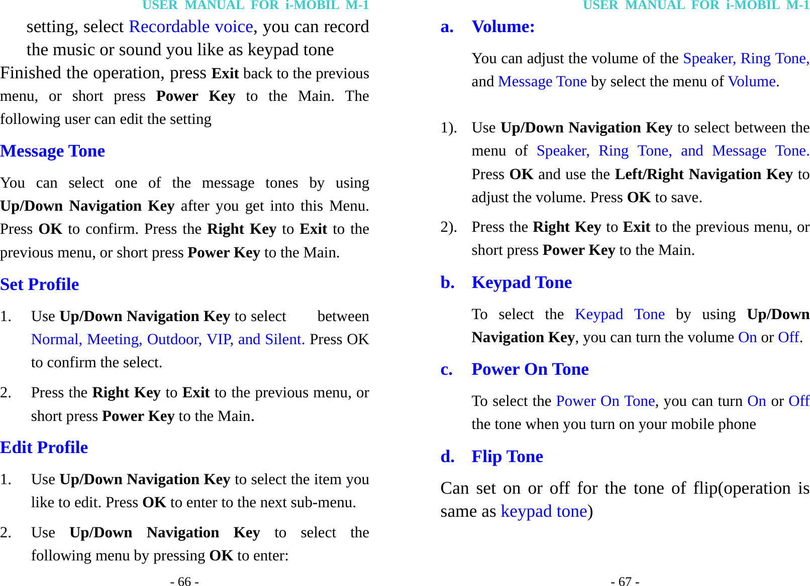 USER MANUAL FOR i-MOBIL M-1 - 66 - setting, select Recordable voice, you can record the music or sound you like as keypad tone Finished the operation, press Exit back to the previous menu, or short press Power Key to the Main. The following user can edit the setting Message Tone You can select one of the message tones by using Up/Down Navigation Key after you get into this Menu. Press OK to confirm. Press the Right Key to Exit to the previous menu, or short press Power Key to the Main. Set Profile 1. Use Up/Down Navigation Key to select    between Normal, Meeting, Outdoor, VIP, and Silent. Press OK to confirm the select. 2. Press the Right Key to Exit to the previous menu, or short press Power Key to the Main. Edit Profile   1. Use Up/Down Navigation Key to select the item you like to edit. Press OK to enter to the next sub-menu. 2. Use  Up/Down Navigation Key to select the following menu by pressing OK to enter: USER MANUAL FOR i-MOBIL M-1 - 67 - a. Volume:  You can adjust the volume of the Speaker, Ring Tone, and Message Tone by select the menu of Volume.  1). Use Up/Down Navigation Key to select between the menu of Speaker, Ring Tone, and Message Tone. Press OK and use the Left/Right Navigation Key to adjust the volume. Press OK to save. 2). Press the Right Key to Exit to the previous menu, or short press Power Key to the Main. b. Keypad Tone To select the Keypad Tone by using Up/Down Navigation Key, you can turn the volume On or Off.  c. Power On Tone To select the Power On Tone, you can turn On or Off the tone when you turn on your mobile phone d. Flip Tone Can set on or off for the tone of flip(operation is same as keypad tone) 