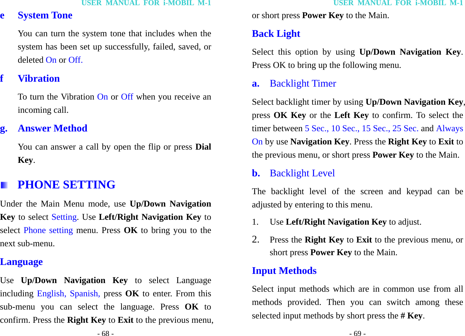 USER MANUAL FOR i-MOBIL M-1 - 68 - e System Tone You can turn the system tone that includes when the system has been set up successfully, failed, saved, or deleted On or Off. f Vibration To turn the Vibration On or Off when you receive an incoming call. g. Answer Method You can answer a call by open the flip or press Dial Key.   PHONE SETTING Under the Main Menu mode, use Up/Down Navigation Key to select Setting. Use Left/Right Navigation Key to select Phone setting menu. Press OK to bring you to the next sub-menu. Language Use  Up/Down Navigation Key to select Language including English, Spanish, press OK to enter. From this sub-menu you can select the language. Press OK to confirm. Press the Right Key to Exit to the previous menu, USER MANUAL FOR i-MOBIL M-1 - 69 - or short press Power Key to the Main. Back Light Select this option by using Up/Down Navigation Key. Press OK to bring up the following menu.   a.  Backlight Timer Select backlight timer by using Up/Down Navigation Key, press OK Key or the Left Key to confirm. To select the timer between 5 Sec., 10 Sec., 15 Sec., 25 Sec. and Always On by use Navigation Key. Press the Right Key to Exit to the previous menu, or short press Power Key to the Main. b.  Backlight Level The backlight level of the screen and keypad can be adjusted by entering to this menu. 1. Use Left/Right Navigation Key to adjust. 2. Press the Right Key to Exit to the previous menu, or short press Power Key to the Main. Input Methods Select input methods which are in common use from all methods provided. Then you can switch among these selected input methods by short press the # Key. 
