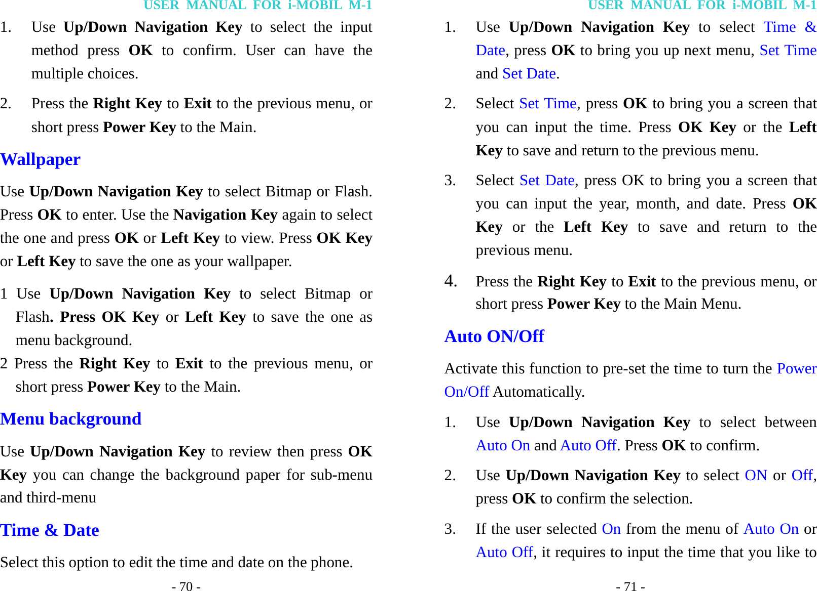 USER MANUAL FOR i-MOBIL M-1 - 70 - 1. Use  Up/Down Navigation Key to select the input method press OK to confirm. User can have the multiple choices. 2. Press the Right Key to Exit to the previous menu, or short press Power Key to the Main. Wallpaper Use Up/Down Navigation Key to select Bitmap or Flash. Press OK to enter. Use the Navigation Key again to select the one and press OK or Left Key to view. Press OK Key or Left Key to save the one as your wallpaper. 1 Use Up/Down Navigation Key to select Bitmap or Flash. Press OK Key or Left Key to save the one as menu background. 2 Press the Right Key to Exit to the previous menu, or short press Power Key to the Main. Menu background   Use Up/Down Navigation Key to review then press OK Key you can change the background paper for sub-menu and third-menu Time &amp; Date Select this option to edit the time and date on the phone. USER MANUAL FOR i-MOBIL M-1 - 71 - 1. Use  Up/Down Navigation Key to select Time &amp; Date, press OK to bring you up next menu, Set Time and Set Date. 2. Select Set Time, press OK to bring you a screen that you can input the time. Press OK Key or the Left Key to save and return to the previous menu. 3. Select Set Date, press OK to bring you a screen that you can input the year, month, and date. Press OK Key or the Left Key to save and return to the previous menu. 4. Press the Right Key to Exit to the previous menu, or short press Power Key to the Main Menu. Auto ON/Off Activate this function to pre-set the time to turn the Power On/Off Automatically. 1. Use  Up/Down Navigation Key to select between Auto On and Auto Off. Press OK to confirm. 2. Use Up/Down Navigation Key to select ON or Off, press OK to confirm the selection. 3. If the user selected On from the menu of Auto On or Auto Off, it requires to input the time that you like to 