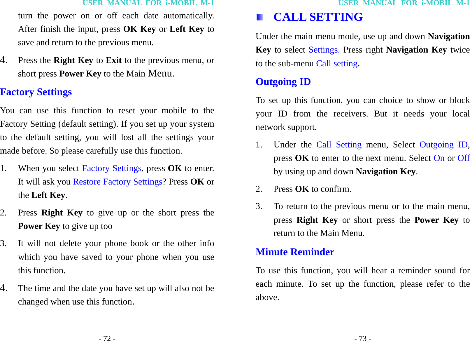 USER MANUAL FOR i-MOBIL M-1 - 72 - turn the power on or off each date automatically. After finish the input, press OK Key or Left Key to save and return to the previous menu. 4. Press the Right Key to Exit to the previous menu, or short press Power Key to the Main Menu. Factory Settings You can use this function to reset your mobile to the Factory Setting (default setting). If you set up your system to the default setting, you will lost all the settings your made before. So please carefully use this function. 1. When you select Factory Settings, press OK to enter. It will ask you Restore Factory Settings? Press OK or the Left Key. 2. Press  Right Key to give up or the short press the Power Key to give up too 3. It will not delete your phone book or the other info which you have saved to your phone when you use this function. 4. The time and the date you have set up will also not be changed when use this function. USER MANUAL FOR i-MOBIL M-1 - 73 -  CALL SETTING Under the main menu mode, use up and down Navigation Key to select Settings. Press right Navigation Key twice to the sub-menu Call setting. Outgoing ID To set up this function, you can choice to show or block your ID from the receivers. But it needs your local network support. 1. Under the Call Setting menu, Select Outgoing ID, press OK to enter to the next menu. Select On or Off by using up and down Navigation Key. 2. Press OK to confirm. 3. To return to the previous menu or to the main menu, press  Right Key or short press the Power Key to return to the Main Menu. Minute Reminder To use this function, you will hear a reminder sound for each minute. To set up the function, please refer to the above. 