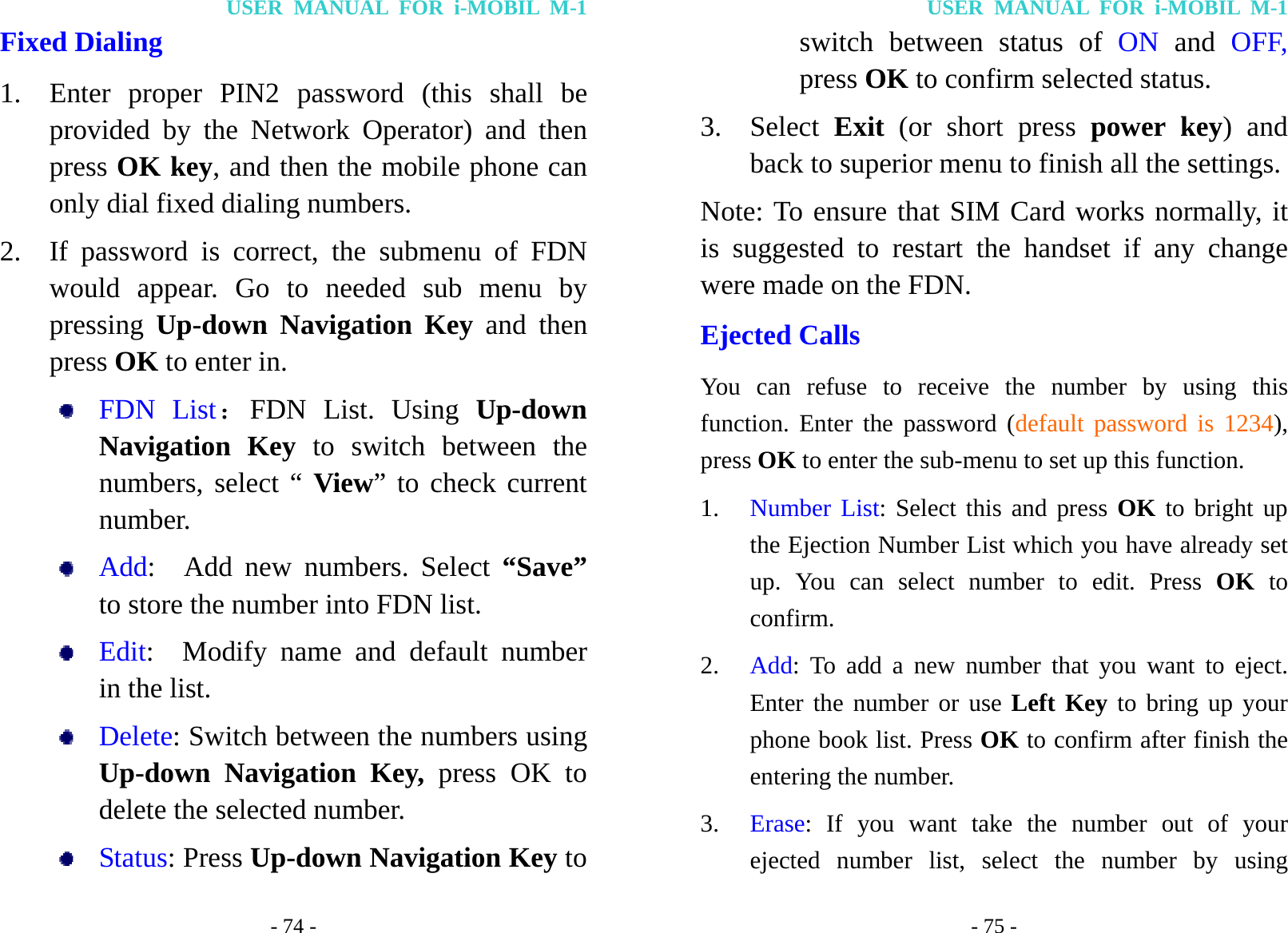 USER MANUAL FOR i-MOBIL M-1 - 74 - Fixed Dialing   1. Enter proper PIN2 password (this shall be provided by the Network Operator) and then press OK key, and then the mobile phone can only dial fixed dialing numbers. 2. If password is correct, the submenu of FDN would appear. Go to needed sub menu by pressing  Up-down Navigation Key and then press OK to enter in.  FDN List：FDN List. Using Up-down Navigation Key to switch between the numbers, select &ldquo; View&rdquo; to check current number.  Add:  Add new numbers. Select &ldquo;Save&rdquo; to store the number into FDN list.  Edit:  Modify name and default number in the list.  Delete: Switch between the numbers using Up-down Navigation Key, press OK to delete the selected number.  Status: Press Up-down Navigation Key to USER MANUAL FOR i-MOBIL M-1 - 75 - switch between status of ON and OFF, press OK to confirm selected status. 3. Select  Exit (or short press power key) and back to superior menu to finish all the settings. Note: To ensure that SIM Card works normally, it is suggested to restart the handset if any change were made on the FDN. Ejected Calls You can refuse to receive the number by using this function. Enter the password (default password is 1234), press OK to enter the sub-menu to set up this function. 1. Number List: Select this and press OK to bright up the Ejection Number List which you have already set up. You can select number to edit. Press OK to confirm. 2. Add: To add a new number that you want to eject. Enter the number or use Left Key to bring up your phone book list. Press OK to confirm after finish the entering the number. 3. Erase: If you want take the number out of your ejected number list, select the number by using 
