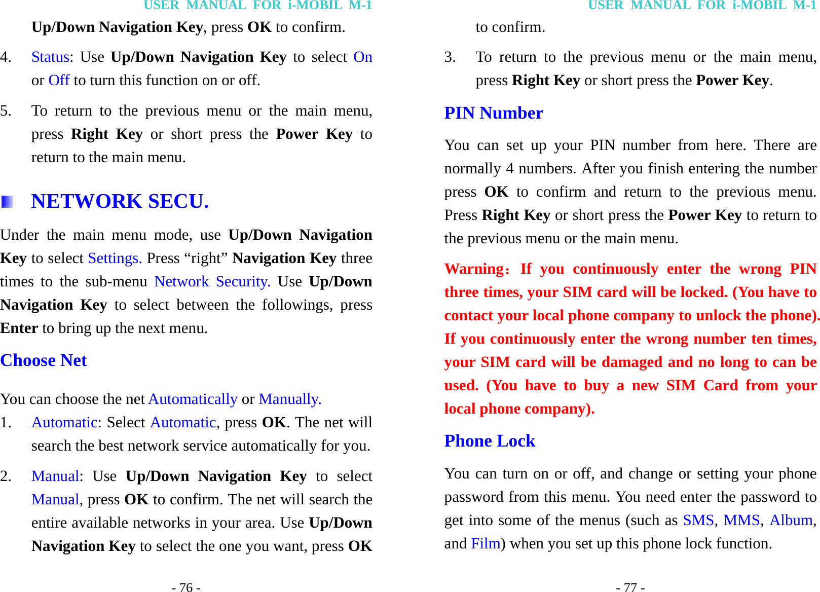 USER MANUAL FOR i-MOBIL M-1 - 76 - Up/Down Navigation Key, press OK to confirm. 4. Status: Use Up/Down Navigation Key to select On or Off to turn this function on or off. 5. To return to the previous menu or the main menu, press  Right Key or short press the Power Key to return to the main menu.  NETWORK SECU. Under the main menu mode, use Up/Down Navigation Key to select Settings. Press &ldquo;right&rdquo; Navigation Key three times to the sub-menu Network Security. Use  Up/Down Navigation Key to select between the followings, press Enter to bring up the next menu. Choose Net You can choose the net Automatically or Manually. 1. Automatic: Select Automatic, press OK. The net will search the best network service automatically for you.   2. Manual: Use Up/Down Navigation Key to select Manual, press OK to confirm. The net will search the entire available networks in your area. Use Up/Down Navigation Key to select the one you want, press OK USER MANUAL FOR i-MOBIL M-1 - 77 - to confirm. 3. To return to the previous menu or the main menu, press Right Key or short press the Power Key. PIN Number You can set up your PIN number from here. There are normally 4 numbers. After you finish entering the number press  OK to confirm and return to the previous menu. Press Right Key or short press the Power Key to return to the previous menu or the main menu. Warning：If you continuously enter the wrong PIN three times, your SIM card will be locked. (You have to contact your local phone company to unlock the phone). If you continuously enter the wrong number ten times, your SIM card will be damaged and no long to can be used. (You have to buy a new SIM Card from your local phone company). Phone Lock You can turn on or off, and change or setting your phone password from this menu. You need enter the password to get into some of the menus (such as SMS, MMS, Album, and Film) when you set up this phone lock function. 