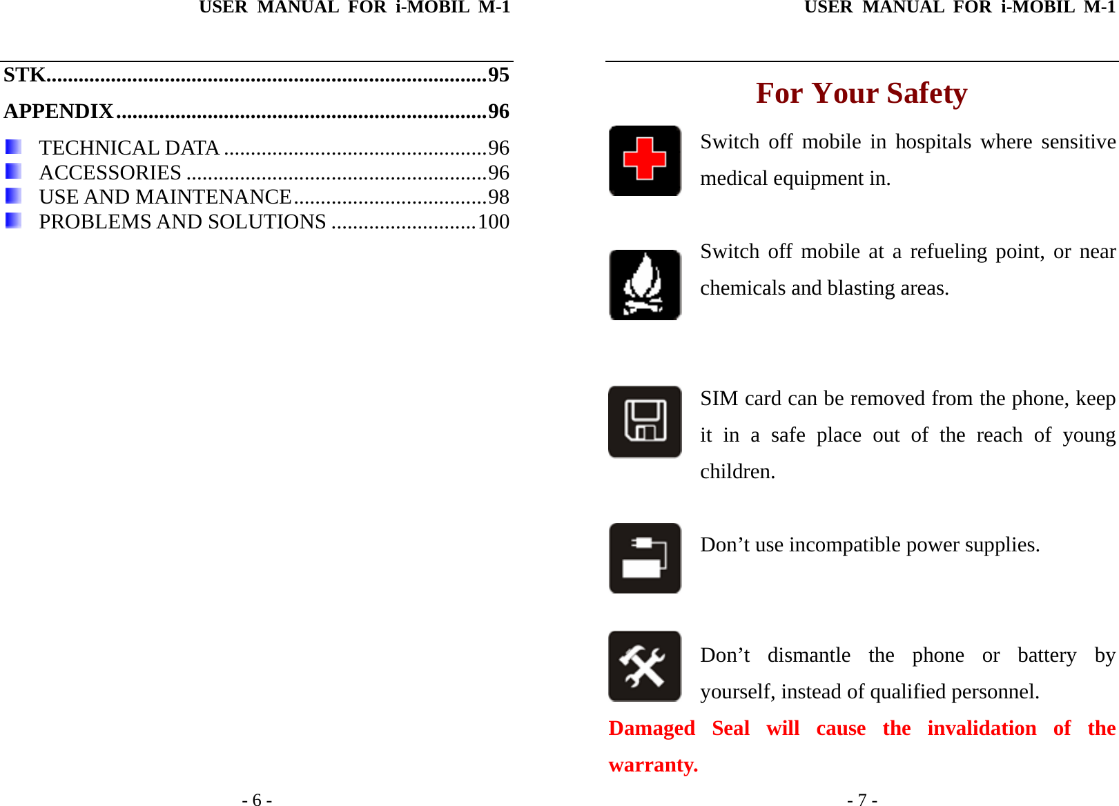 USER MANUAL FOR i-MOBIL M-1   - 6 - STK..................................................................................95 APPENDIX.....................................................................96   TECHNICAL DATA .................................................96   ACCESSORIES ........................................................96   USE AND MAINTENANCE....................................98   PROBLEMS AND SOLUTIONS ...........................100  USER MANUAL FOR i-MOBIL M-1   - 7 - For Your Safety Switch off mobile in hospitals where sensitive medical equipment in.   Switch off mobile at a refueling point, or near chemicals and blasting areas.    SIM card can be removed from the phone, keep it in a safe place out of the reach of young     children.  Don&rsquo;t use incompatible power supplies.   Don&rsquo;t dismantle the phone or battery by yourself, instead of qualified personnel.   Damaged Seal will cause the invalidation of the warranty. 