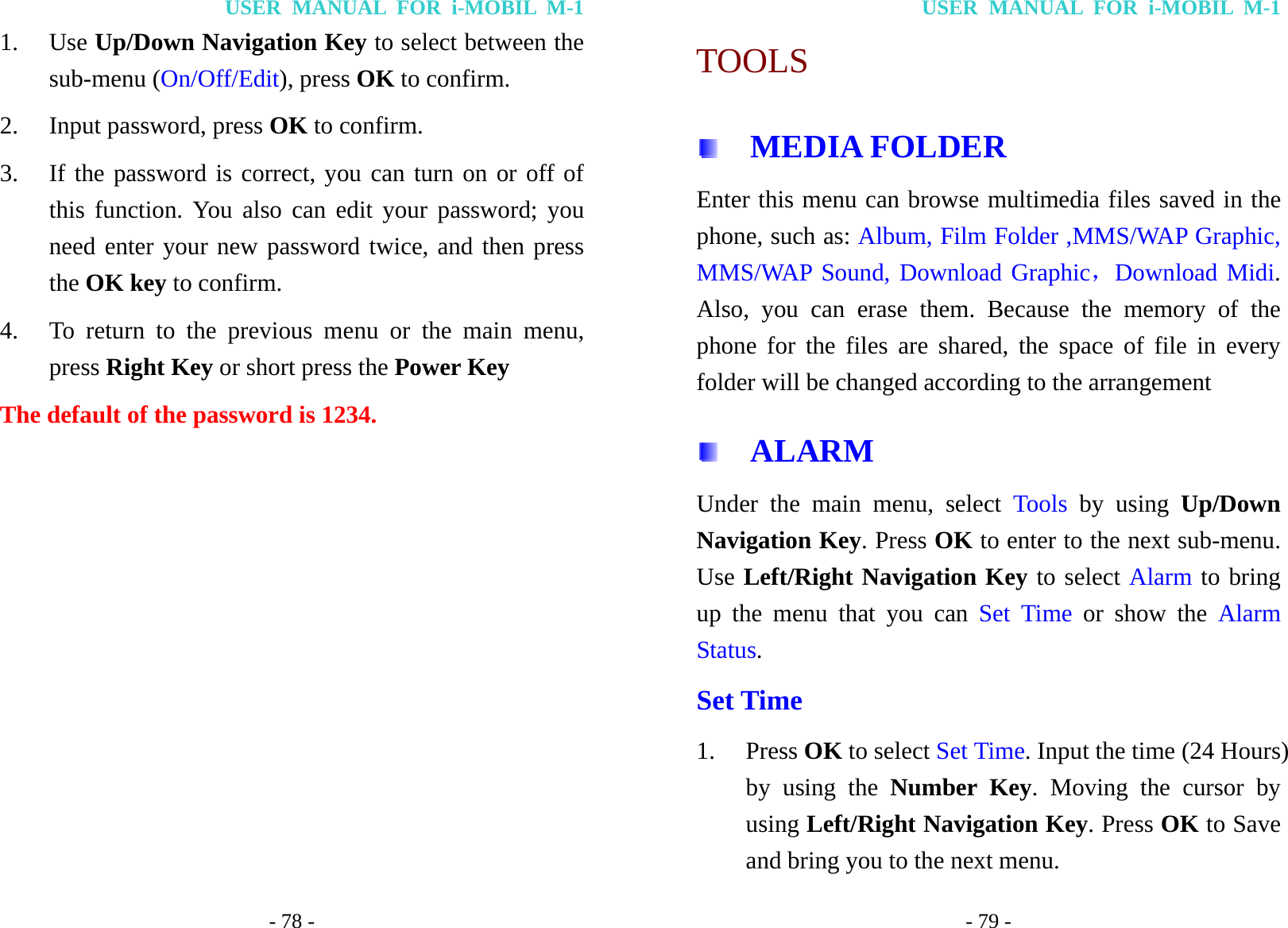 USER MANUAL FOR i-MOBIL M-1 - 78 - 1. Use Up/Down Navigation Key to select between the sub-menu (On/Off/Edit), press OK to confirm. 2. Input password, press OK to confirm. 3. If the password is correct, you can turn on or off of this function. You also can edit your password; you need enter your new password twice, and then press the OK key to confirm. 4. To return to the previous menu or the main menu, press Right Key or short press the Power Key The default of the password is 1234.USER MANUAL FOR i-MOBIL M-1 - 79 - TOOLS   MEDIA FOLDER Enter this menu can browse multimedia files saved in the phone, such as: Album, Film Folder ,MMS/WAP Graphic, MMS/WAP Sound, Download Graphic，Download Midi. Also, you can erase them. Because the memory of the phone for the files are shared, the space of file in every folder will be changed according to the arrangement   ALARM Under the main menu, select Tools by using Up/Down Navigation Key. Press OK to enter to the next sub-menu. Use Left/Right Navigation Key to select Alarm to bring up the menu that you can Set Time or show the Alarm Status. Set Time 1. Press OK to select Set Time. Input the time (24 Hours) by using the Number Key. Moving the cursor by using Left/Right Navigation Key. Press OK to Save and bring you to the next menu.   