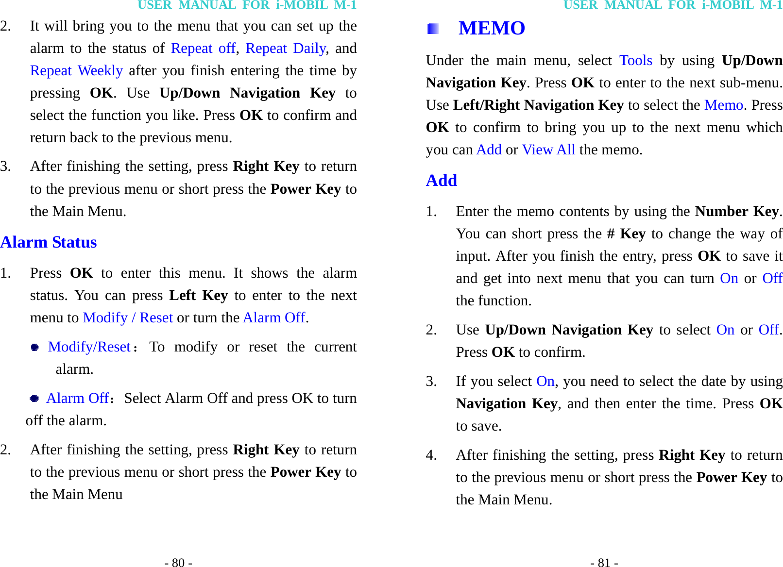 USER MANUAL FOR i-MOBIL M-1 - 80 - 2. It will bring you to the menu that you can set up the alarm to the status of Repeat off, Repeat Daily, and Repeat Weekly after you finish entering the time by pressing  OK. Use Up/Down Navigation Key to select the function you like. Press OK to confirm and return back to the previous menu. 3. After finishing the setting, press Right Key to return to the previous menu or short press the Power Key to the Main Menu. Alarm Status 1. Press  OK to enter this menu. It shows the alarm status. You can press Left Key to enter to the next menu to Modify / Reset or turn the Alarm Off.  Modify/Reset：To modify or reset the current alarm.  Alarm Off：Select Alarm Off and press OK to turn off the alarm. 2. After finishing the setting, press Right Key to return to the previous menu or short press the Power Key to the Main Menu USER MANUAL FOR i-MOBIL M-1 - 81 -   MEMO Under the main menu, select Tools by using Up/Down Navigation Key. Press OK to enter to the next sub-menu. Use Left/Right Navigation Key to select the Memo. Press OK to confirm to bring you up to the next menu which you can Add or View All the memo. Add 1. Enter the memo contents by using the Number Key. You can short press the # Key to change the way of input. After you finish the entry, press OK to save it and get into next menu that you can turn On or Off the function. 2. Use Up/Down Navigation Key to select On or Off. Press OK to confirm. 3. If you select On, you need to select the date by using Navigation Key, and then enter the time. Press OK to save. 4. After finishing the setting, press Right Key to return to the previous menu or short press the Power Key to the Main Menu. 