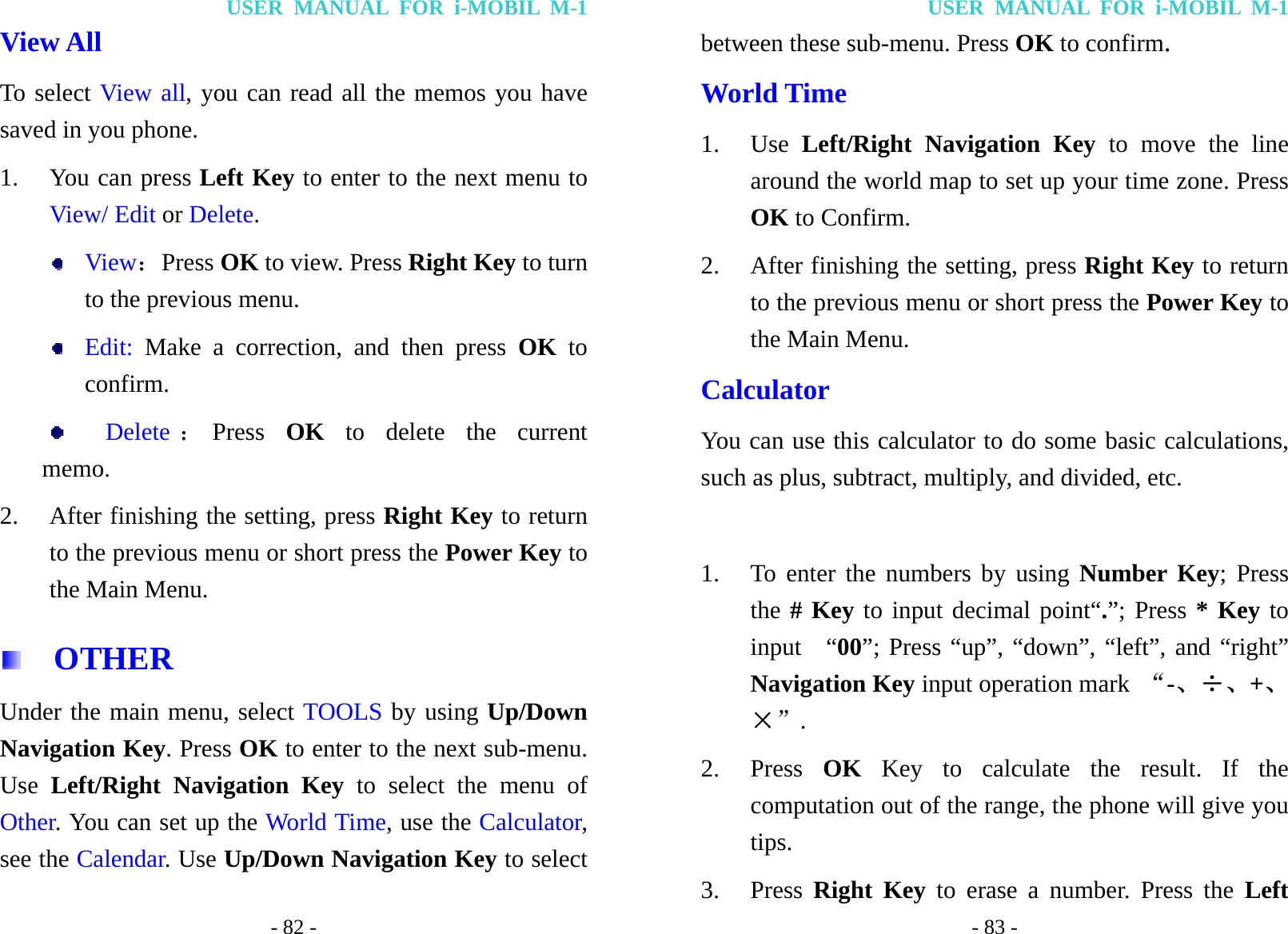 USER MANUAL FOR i-MOBIL M-1 - 82 - View All To select View all, you can read all the memos you have saved in you phone. 1. You can press Left Key to enter to the next menu to View/ Edit or Delete.  View：Press OK to view. Press Right Key to turn to the previous menu.  Edit: Make a correction, and then press OK to confirm.    Delete ：Press  OK to delete the current     memo. 2. After finishing the setting, press Right Key to return to the previous menu or short press the Power Key to the Main Menu.   OTHER Under the main menu, select TOOLS by using Up/Down Navigation Key. Press OK to enter to the next sub-menu. Use  Left/Right Navigation Key to select the menu of Other. You can set up the World Time, use the Calculator, see the Calendar. Use Up/Down Navigation Key to select USER MANUAL FOR i-MOBIL M-1 - 83 - between these sub-menu. Press OK to confirm. World Time 1. Use  Left/Right Navigation Key to move the line around the world map to set up your time zone. Press OK to Confirm. 2. After finishing the setting, press Right Key to return to the previous menu or short press the Power Key to the Main Menu. Calculator You can use this calculator to do some basic calculations, such as plus, subtract, multiply, and divided, etc.  1. To enter the numbers by using Number Key; Press the # Key to input decimal point&ldquo;.&rdquo;; Press * Key to input  &ldquo;00&rdquo;; Press &ldquo;up&rdquo;, &ldquo;down&rdquo;, &ldquo;left&rdquo;, and &ldquo;right&rdquo; Navigation Key input operation mark  &ldquo;-、&divide;、+、&times;&rdquo;. 2. Press  OK Key to calculate the result. If the computation out of the range, the phone will give you tips. 3. Press  Right Key to erase a number. Press the Left 