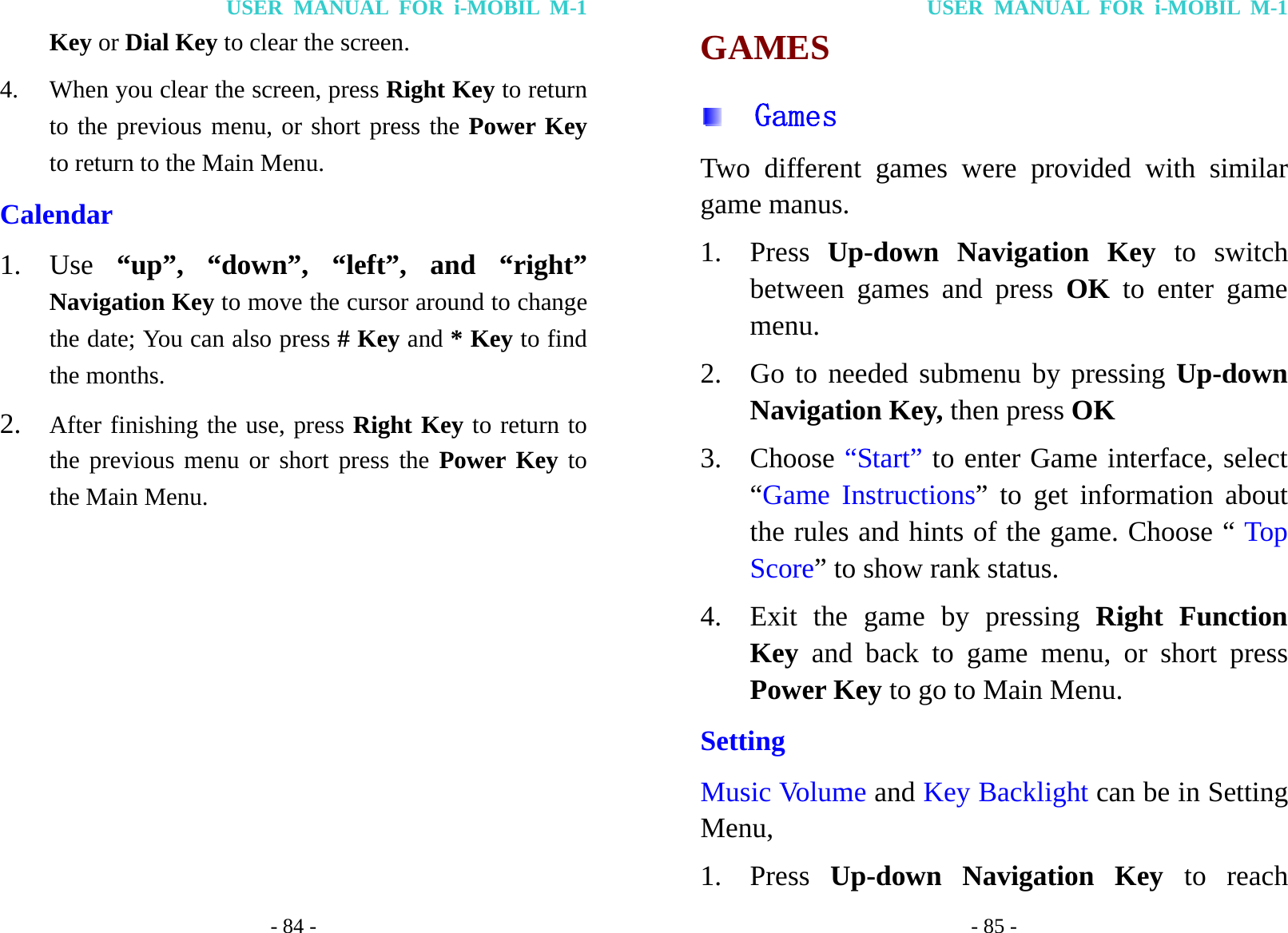 USER MANUAL FOR i-MOBIL M-1 - 84 - Key or Dial Key to clear the screen. 4. When you clear the screen, press Right Key to return to the previous menu, or short press the Power Key to return to the Main Menu. Calendar 1. Use  &ldquo;up&rdquo;, &ldquo;down&rdquo;, &ldquo;left&rdquo;, and &ldquo;right&rdquo; Navigation Key to move the cursor around to change the date; You can also press # Key and * Key to find the months. 2. After finishing the use, press Right Key to return to the previous menu or short press the Power Key to the Main Menu.  USER MANUAL FOR i-MOBIL M-1 - 85 - GAMES   Games Two different games were provided with similar game manus. 1. Press  Up-down Navigation Key to switch between games and press OK to enter game menu. 2. Go to needed submenu by pressing Up-down Navigation Key, then press OK 3. Choose &ldquo;Start&rdquo; to enter Game interface, select &ldquo;Game Instructions&rdquo; to get information about the rules and hints of the game. Choose &ldquo; Top Score&rdquo; to show rank status. 4. Exit the game by pressing Right Function Key  and back to game menu, or short press Power Key to go to Main Menu. Setting Music Volume and Key Backlight can be in Setting Menu, 1. Press  Up-down Navigation Key to reach 
