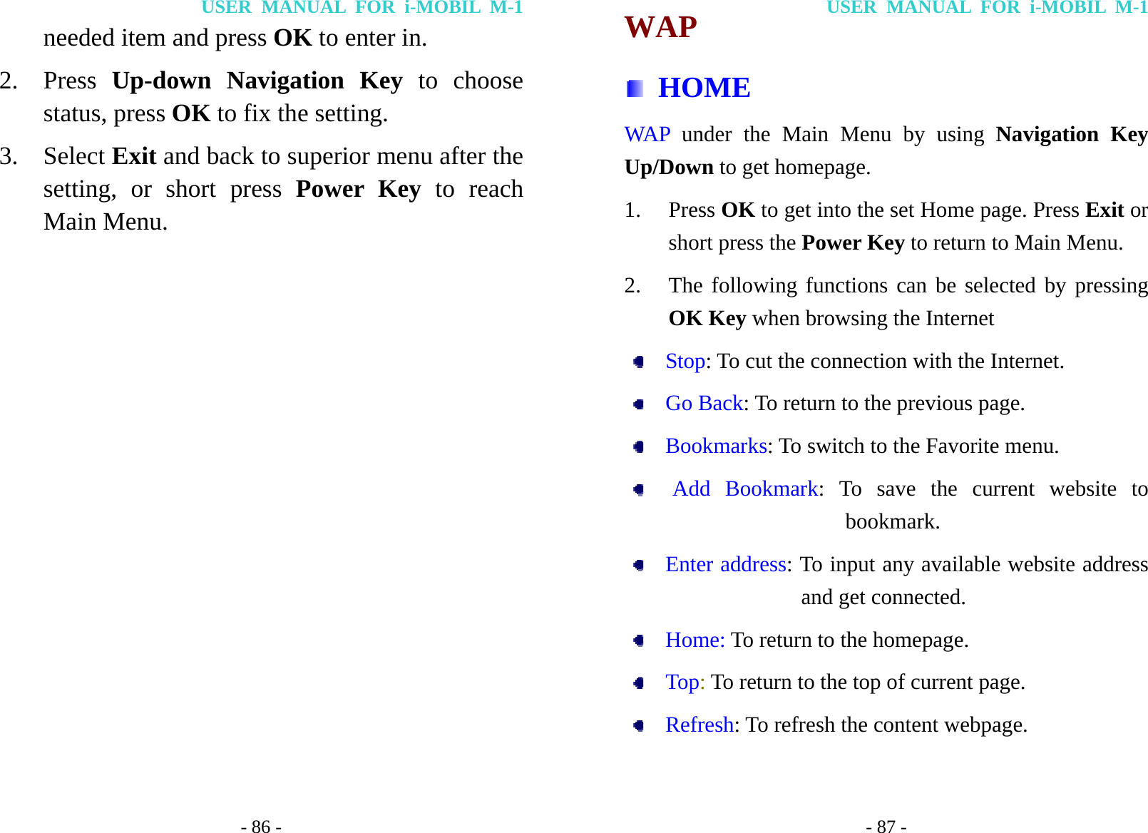 USER MANUAL FOR i-MOBIL M-1 - 86 - needed item and press OK to enter in. 2. Press  Up-down Navigation Key to choose status, press OK to fix the setting. 3. Select Exit and back to superior menu after the setting, or short press Power Key to reach Main Menu.            USER MANUAL FOR i-MOBIL M-1 - 87 - WAP  HOME WAP under the Main Menu by using Navigation Key Up/Down to get homepage. 1. Press OK to get into the set Home page. Press Exit or short press the Power Key to return to Main Menu. 2. The following functions can be selected by pressing OK Key when browsing the Internet     Stop: To cut the connection with the Internet.   Go Back: To return to the previous page.   Bookmarks: To switch to the Favorite menu.    Add Bookmark: To save the current website to bookmark.   Enter address: To input any available website address and get connected.   Home: To return to the homepage.   Top: To return to the top of current page.     Refresh: To refresh the content webpage.  