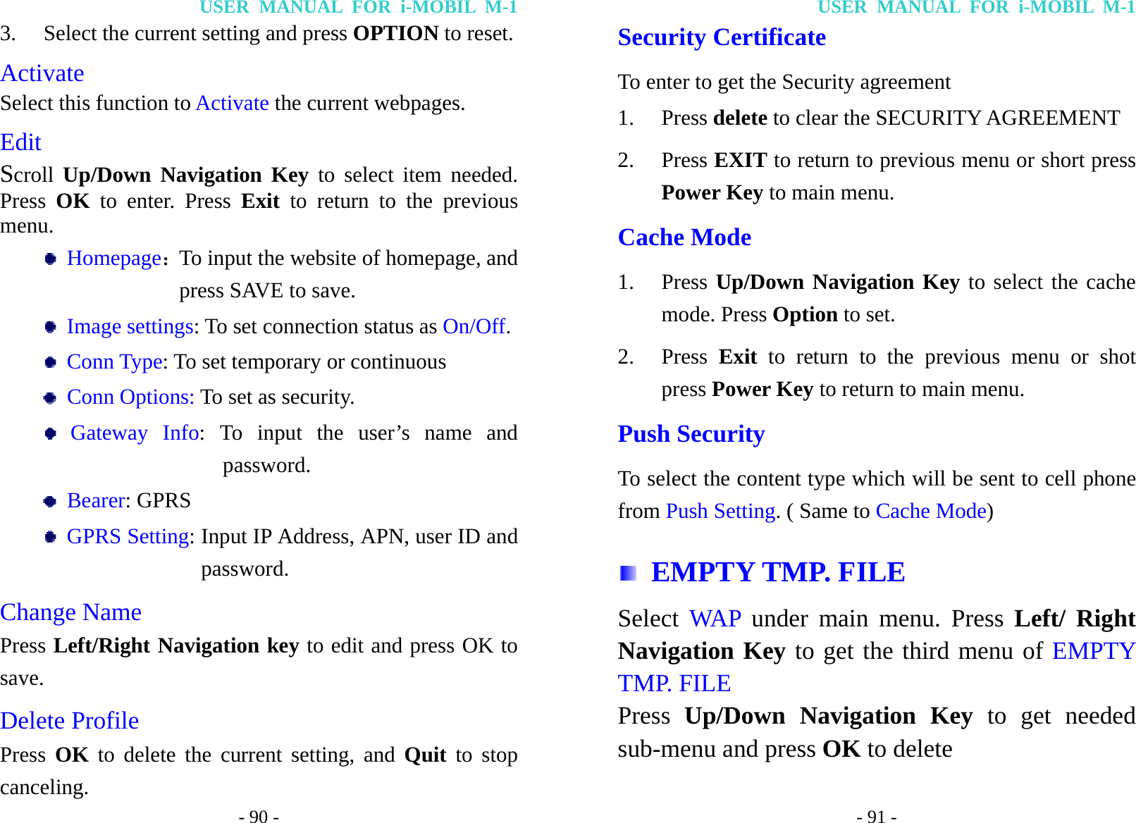 USER MANUAL FOR i-MOBIL M-1 - 90 - 3. Select the current setting and press OPTION to reset. Activate Select this function to Activate the current webpages. Edit Scroll Up/Down Navigation Key to select item needed. Press  OK  to enter. Press Exit to return to the previous menu.  Homepage：To input the website of homepage, and press SAVE to save.  Image settings: To set connection status as On/Off.  Conn Type: To set temporary or continuous  Conn Options: To set as security.  Gateway Info: To input the user&rsquo;s name and password.  Bearer: GPRS  GPRS Setting: Input IP Address, APN, user ID and password. Change Name Press Left/Right Navigation key to edit and press OK to save. Delete Profile Press  OK to delete the current setting, and Quit to stop canceling. USER MANUAL FOR i-MOBIL M-1 - 91 - Security Certificate To enter to get the Security agreement 1. Press delete to clear the SECURITY AGREEMENT   2. Press EXIT to return to previous menu or short press Power Key to main menu. Cache Mode 1. Press Up/Down Navigation Key to select the cache mode. Press Option to set. 2. Press  Exit to return to the previous menu or shot press Power Key to return to main menu. Push Security To select the content type which will be sent to cell phone from Push Setting. ( Same to Cache Mode)  EMPTY TMP. FILE Select  WAP under main menu. Press Left/ Right Navigation Key to get the third menu of EMPTY TMP. FILE Press  Up/Down Navigation Key to get needed sub-menu and press OK to delete 