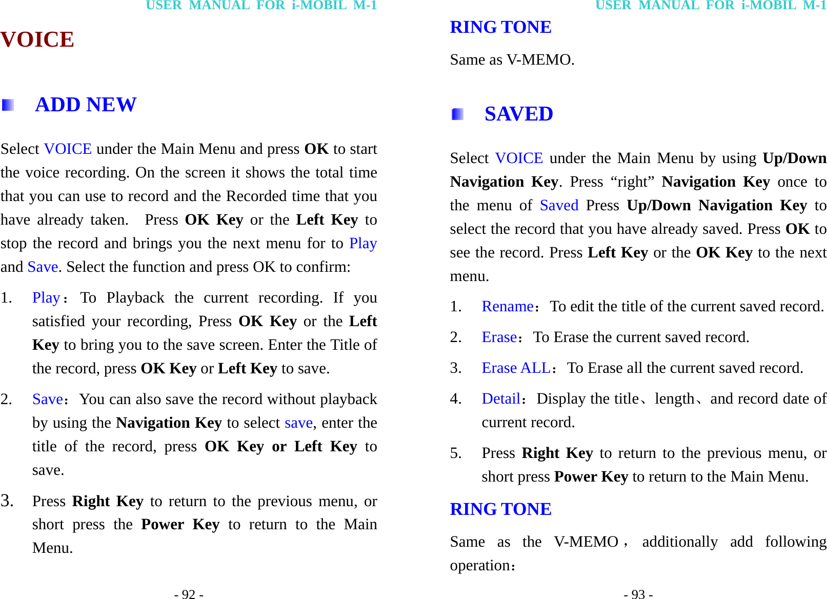 USER MANUAL FOR i-MOBIL M-1 - 92 - VOICE     ADD NEW Select VOICE under the Main Menu and press OK to start the voice recording. On the screen it shows the total time that you can use to record and the Recorded time that you have already taken.  Press OK Key or the Left Key to stop the record and brings you the next menu for to Play and Save. Select the function and press OK to confirm: 1. Play：To Playback the current recording. If you satisfied your recording, Press OK Key or the Left Key to bring you to the save screen. Enter the Title of the record, press OK Key or Left Key to save. 2. Save：You can also save the record without playback by using the Navigation Key to select save, enter the title of the record, press OK Key or Left Key to save. 3. Press  Right Key to return to the previous menu, or short press the Power Key to return to the Main Menu. USER MANUAL FOR i-MOBIL M-1 - 93 - RING TONE Same as V-MEMO.   SAVED  Select VOICE under the Main Menu by using Up/Down Navigation Key. Press &ldquo;right&rdquo; Navigation Key once to the menu of Saved  Press  Up/Down Navigation Key to select the record that you have already saved. Press OK to see the record. Press Left Key or the OK Key to the next menu. 1. Rename：To edit the title of the current saved record. 2. Erase：To Erase the current saved record. 3. Erase ALL：To Erase all the current saved record. 4. Detail：Display the title、length、and record date of current record. 5. Press Right Key to return to the previous menu, or short press Power Key to return to the Main Menu. RING TONE Same as the V-MEMO ，additionally add following operation： 