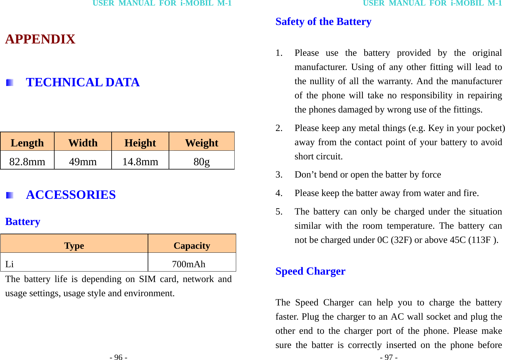 USER MANUAL FOR i-MOBIL M-1 - 96 - APPENDIX   TECHNICAL DATA  Length  Width  Height  Weight 82.8mm 49mm 14.8mm  80g   ACCESSORIES Battery Type  Capacity Li    700mAh  The battery life is depending on SIM card, network and usage settings, usage style and environment.  USER MANUAL FOR i-MOBIL M-1 - 97 - Safety of the Battery 1. Please use the battery provided by the original manufacturer. Using of any other fitting will lead to the nullity of all the warranty. And the manufacturer of the phone will take no responsibility in repairing the phones damaged by wrong use of the fittings. 2. Please keep any metal things (e.g. Key in your pocket) away from the contact point of your battery to avoid short circuit. 3. Don&rsquo;t bend or open the batter by force 4. Please keep the batter away from water and fire. 5. The battery can only be charged under the situation similar with the room temperature. The battery can not be charged under 0C (32F) or above 45C (113F ). Speed Charger   The Speed Charger can help you to charge the battery faster. Plug the charger to an AC wall socket and plug the other end to the charger port of the phone. Please make sure the batter is correctly inserted on the phone before 