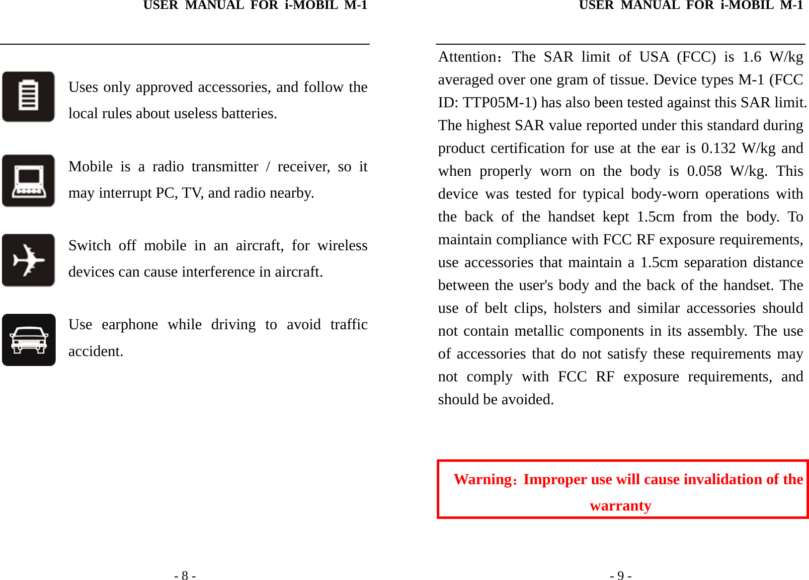 USER MANUAL FOR i-MOBIL M-1   - 8 -  Uses only approved accessories, and follow the local rules about useless batteries.  Mobile is a radio transmitter / receiver, so it may interrupt PC, TV, and radio nearby.  Switch off mobile in an aircraft, for wireless devices can cause interference in aircraft.  Use earphone while driving to avoid traffic accident.         USER MANUAL FOR i-MOBIL M-1   - 9 - Attention：The SAR limit of USA (FCC) is 1.6 W/kg averaged over one gram of tissue. Device types M-1 (FCC ID: TTP05M-1) has also been tested against this SAR limit. The highest SAR value reported under this standard during product certification for use at the ear is 0.132 W/kg and when properly worn on the body is 0.058 W/kg. This device was tested for typical body-worn operations with the back of the handset kept 1.5cm from the body. To maintain compliance with FCC RF exposure requirements, use accessories that maintain a 1.5cm separation distance between the user's body and the back of the handset. The use of belt clips, holsters and similar accessories should not contain metallic components in its assembly. The use of accessories that do not satisfy these requirements may not comply with FCC RF exposure requirements, and should be avoided.   Warning：Improper use will cause invalidation of the warranty  