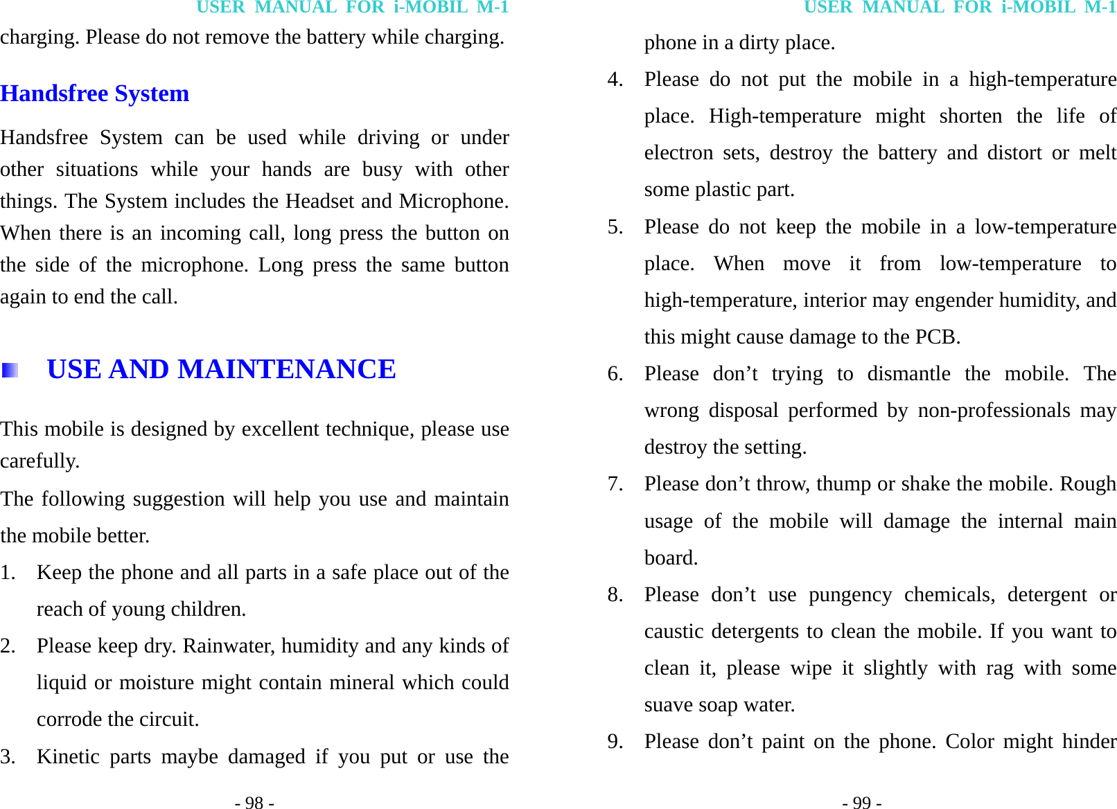 USER MANUAL FOR i-MOBIL M-1 - 98 - charging. Please do not remove the battery while charging. Handsfree System Handsfree System can be used while driving or under other situations while your hands are busy with other things. The System includes the Headset and Microphone. When there is an incoming call, long press the button on the side of the microphone. Long press the same button again to end the call.   USE AND MAINTENANCE This mobile is designed by excellent technique, please use carefully. The following suggestion will help you use and maintain the mobile better. 1. Keep the phone and all parts in a safe place out of the reach of young children. 2. Please keep dry. Rainwater, humidity and any kinds of liquid or moisture might contain mineral which could corrode the circuit. 3. Kinetic parts maybe damaged if you put or use the USER MANUAL FOR i-MOBIL M-1 - 99 - phone in a dirty place.   4. Please do not put the mobile in a high-temperature place. High-temperature might shorten the life of electron sets, destroy the battery and distort or melt some plastic part. 5. Please do not keep the mobile in a low-temperature place. When move it from low-temperature to high-temperature, interior may engender humidity, and this might cause damage to the PCB. 6. Please don&rsquo;t trying to dismantle the mobile. The wrong disposal performed by non-professionals may destroy the setting. 7. Please don&rsquo;t throw, thump or shake the mobile. Rough usage of the mobile will damage the internal main board. 8. Please don&rsquo;t use pungency chemicals, detergent or caustic detergents to clean the mobile. If you want to clean it, please wipe it slightly with rag with some suave soap water. 9. Please don&rsquo;t paint on the phone. Color might hinder 