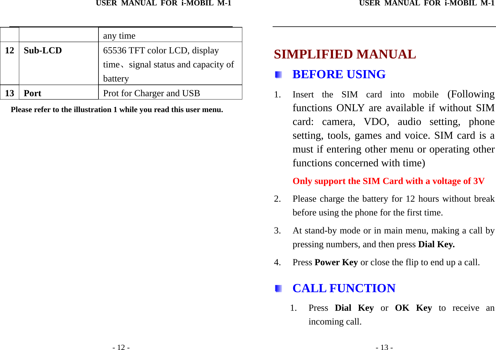 USER MANUAL FOR i-MOBIL M-1   - 12 - any time 12 Sub-LCD  65536 TFT color LCD, display time、signal status and capacity of battery 13 Port  Prot for Charger and USB Please refer to the illustration 1 while you read this user menu.                USER MANUAL FOR i-MOBIL M-1   - 13 -  SIMPLIFIED MANUAL  BEFORE USING 1. Insert the SIM card into mobile (Following functions ONLY are available if without SIM card: camera, VDO, audio setting, phone setting, tools, games and voice. SIM card is a must if entering other menu or operating other functions concerned with time) Only support the SIM Card with a voltage of 3V 2. Please charge the battery for 12 hours without break before using the phone for the first time. 3. At stand-by mode or in main menu, making a call by pressing numbers, and then press Dial Key. 4. Press Power Key or close the flip to end up a call.   CALL FUNCTION 1. Press  Dial Key or OK Key to receive an incoming call. 