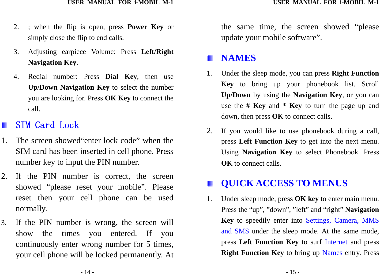 USER MANUAL FOR i-MOBIL M-1   - 14 - 2. ; when the flip is open, press Power Key or simply close the flip to end calls. 3.  Adjusting earpiece Volume: Press Left/Right Navigation Key. 4. Redial number: Press Dial Key, then use Up/Down Navigation Key to select the number you are looking for. Press OK Key to connect the call.   SIM Card Lock 1. The screen showed&ldquo;enter lock code&rdquo; when the SIM card has been inserted in cell phone. Press number key to input the PIN number. 2. If the PIN number is correct, the screen showed &ldquo;please reset your mobile&rdquo;. Please reset then your cell phone can be used normally. 3. If the PIN number is wrong, the screen will show the times you entered. If you continuously enter wrong number for 5 times, your cell phone will be locked permanently. At USER MANUAL FOR i-MOBIL M-1   - 15 - the same time, the screen showed &ldquo;please update your mobile software&rdquo;.  NAMES 1. Under the sleep mode, you can press Right Function Key to bring up your phonebook list. Scroll Up/Down by using the Navigation Key, or you can use the # Key and * Key to turn the page up and down, then press OK to connect calls. 2. If you would like to use phonebook during a call, press Left Function Key to get into the next menu. Using  Navigation Key to select Phonebook. Press OK to connect calls.  QUICK ACCESS TO MENUS 1. Under sleep mode, press OK key to enter main menu. Press the &ldquo;up&rdquo;, &rdquo;down&rdquo;, &rdquo;left&rdquo; and &ldquo;right&rdquo; Navigation Key to speedily enter into Settings, Camera, MMS and SMS under the sleep mode. At the same mode, press  Left Function Key to surf Internet and press Right Function Key to bring up Names entry. Press 