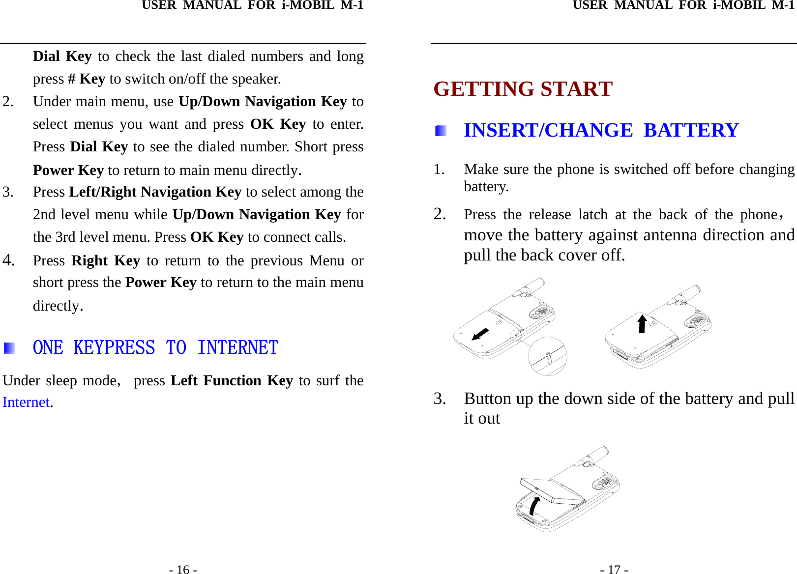 USER MANUAL FOR i-MOBIL M-1   - 16 - Dial Key to check the last dialed numbers and long press # Key to switch on/off the speaker. 2. Under main menu, use Up/Down Navigation Key to select menus you want and press OK Key to enter. Press Dial Key to see the dialed number. Short press Power Key to return to main menu directly. 3. Press Left/Right Navigation Key to select among the 2nd level menu while Up/Down Navigation Key for the 3rd level menu. Press OK Key to connect calls. 4. Press  Right Key to return to the previous Menu or short press the Power Key to return to the main menu directly.   ONE KEYPRESS TO INTERNET Under sleep mode, press Left Function Key to surf the Internet.       USER MANUAL FOR i-MOBIL M-1   - 17 -  GETTING START  INSERT/CHANGE BATTERY 1. Make sure the phone is switched off before changing battery. 2. Press the release latch at the back of the phone，move the battery against antenna direction and pull the back cover off.  3. Button up the down side of the battery and pull it out          