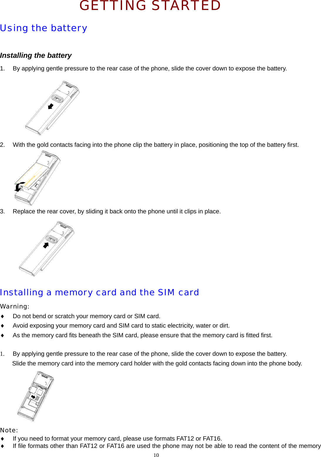 GETTING STARTED Using the battery  Installing the battery 1.  By applying gentle pressure to the rear case of the phone, slide the cover down to expose the battery.   2.  With the gold contacts facing into the phone clip the battery in place, positioning the top of the battery first.  3.  Replace the rear cover, by sliding it back onto the phone until it clips in place.   Installing a memory card and the SIM card Warning:  &diams; Do not bend or scratch your memory card or SIM card. &diams; Avoid exposing your memory card and SIM card to static electricity, water or dirt. &diams; As the memory card fits beneath the SIM card, please ensure that the memory card is fitted first.  1.  By applying gentle pressure to the rear case of the phone, slide the cover down to expose the battery. Slide the memory card into the memory card holder with the gold contacts facing down into the phone body.   Note:  &diams; If you need to format your memory card, please use formats FAT12 or FAT16.   &diams; If file formats other than FAT12 or FAT16 are used the phone may not be able to read the content of the memory 10  