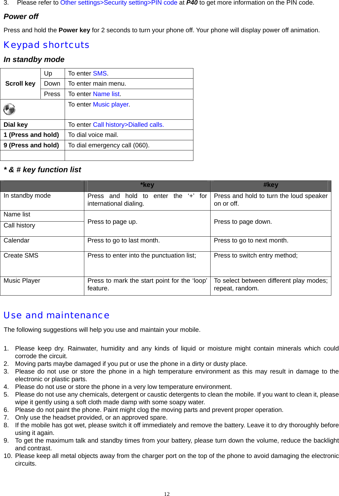 3. Please refer to Other settings>Security setting>PIN code at P40 to get more information on the PIN code. Power off Press and hold the Power key for 2 seconds to turn your phone off. Your phone will display power off animation. Keypad shortcuts In standby mode Up To enter SMS. Down  To enter main menu. Scroll key Press To enter Name list.  To enter Music player. Dial key  To enter Call history>Dialled calls. 1 (Press and hold)  To dial voice mail. 9 (Press and hold)  To dial emergency call (060).   * &amp; # key function list  *key  #key In standby mode  Press and hold to enter the &lsquo;+&rsquo; for international dialing.  Press and hold to turn the loud speaker on or off. Name list Call history  Press to page up.  Press to page down. Calendar  Press to go to last month.  Press to go to next month. Create SMS  Press to enter into the punctuation list;    Press to switch entry method;    Music Player  Press to mark the start point for the &lsquo;loop&rsquo; feature.  To select between different play modes; repeat, random.  Use and maintenance The following suggestions will help you use and maintain your mobile.  1.  Please keep dry. Rainwater, humidity and any kinds of liquid or moisture might contain minerals which could corrode the circuit. 2.  Moving parts maybe damaged if you put or use the phone in a dirty or dusty place.   3.  Please do not use or store the phone in a high temperature environment as this may result in damage to the electronic or plastic parts. 4.  Please do not use or store the phone in a very low temperature environment. 5.  Please do not use any chemicals, detergent or caustic detergents to clean the mobile. If you want to clean it, please wipe it gently using a soft cloth made damp with some soapy water. 6.  Please do not paint the phone. Paint might clog the moving parts and prevent proper operation. 7.  Only use the headset provided, or an approved spare. 8.  If the mobile has got wet, please switch it off immediately and remove the battery. Leave it to dry thoroughly before using it again. 9.  To get the maximum talk and standby times from your battery, please turn down the volume, reduce the backlight and contrast. 10. Please keep all metal objects away from the charger port on the top of the phone to avoid damaging the electronic circuits. 12  