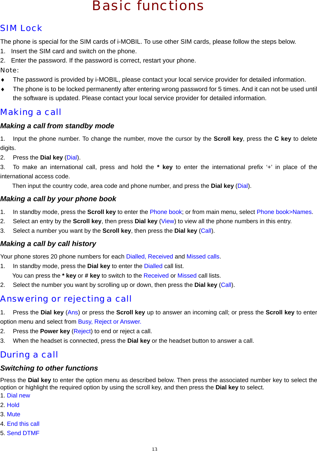 13   Basic functions SIM Lock The phone is special for the SIM cards of i-MOBIL. To use other SIM cards, please follow the steps below. 1.  Insert the SIM card and switch on the phone. 2.  Enter the password. If the password is correct, restart your phone. Note: &diams;  The password is provided by i-MOBIL, please contact your local service provider for detailed information. &diams;  The phone is to be locked permanently after entering wrong password for 5 times. And it can not be used until the software is updated. Please contact your local service provider for detailed information. Making a call Making a call from standby mode 1.  Input the phone number. To change the number, move the cursor by the Scroll key, press the C key to delete digits. 2. Press the Dial key (Dial). 3.  To make an international call, press and hold the * key to enter the international prefix &lsquo;+&rsquo; in place of the international access code. Then input the country code, area code and phone number, and press the Dial key (Dial). Making a call by your phone book 1.  In standby mode, press the Scroll key to enter the Phone book; or from main menu, select Phone book>Names. 2.  Select an entry by the Scroll key, then press Dial key (View) to view all the phone numbers in this entry. 3.  Select a number you want by the Scroll key, then press the Dial key (Call). Making a call by call history Your phone stores 20 phone numbers for each Dialled, Received and Missed calls. 1.  In standby mode, press the Dial key to enter the Dialled call list. You can press the * key or # key to switch to the Received or Missed call lists. 2.  Select the number you want by scrolling up or down, then press the Dial key (Call). Answering or rejecting a call 1. Press the Dial key (Ans) or press the Scroll key up to answer an incoming call; or press the Scroll key to enter option menu and select from Busy, Reject or Answer. 2. Press the Power key (Reject) to end or reject a call. 3.  When the headset is connected, press the Dial key or the headset button to answer a call. During a call Switching to other functions Press the Dial key to enter the option menu as described below. Then press the associated number key to select the option or highlight the required option by using the scroll key, and then press the Dial key to select. 1. Dial new 2. Hold 3. Mute 4. End this call 5. Send DTMF 