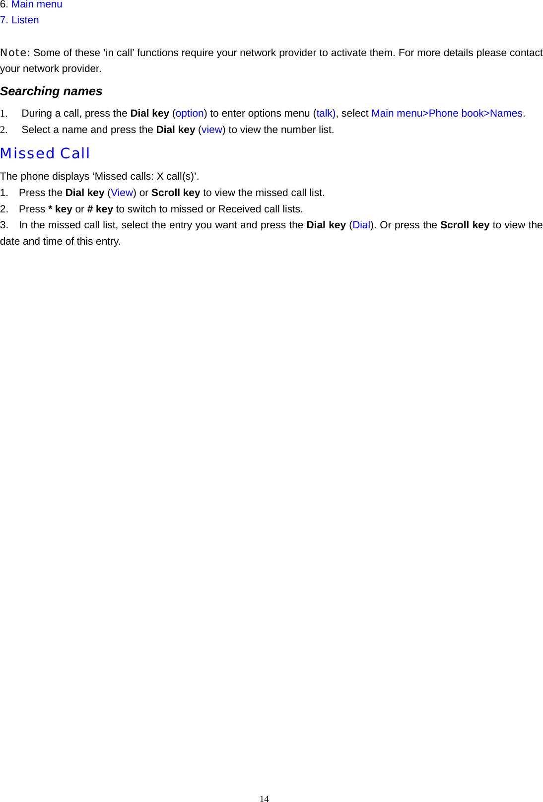 14  6. Main menu 7. Listen  Note: Some of these &lsquo;in call&rsquo; functions require your network provider to activate them. For more details please contact your network provider. Searching names   1.  During a call, press the Dial key (option) to enter options menu (talk), select Main menu>Phone book>Names. 2.  Select a name and press the Dial key (view) to view the number list. Missed Call The phone displays &lsquo;Missed calls: X call(s)&rsquo;. 1.  Press the Dial key (View) or Scroll key to view the missed call list. 2.  Press * key or # key to switch to missed or Received call lists. 3.    In the missed call list, select the entry you want and press the Dial key (Dial). Or press the Scroll key to view the date and time of this entry.         