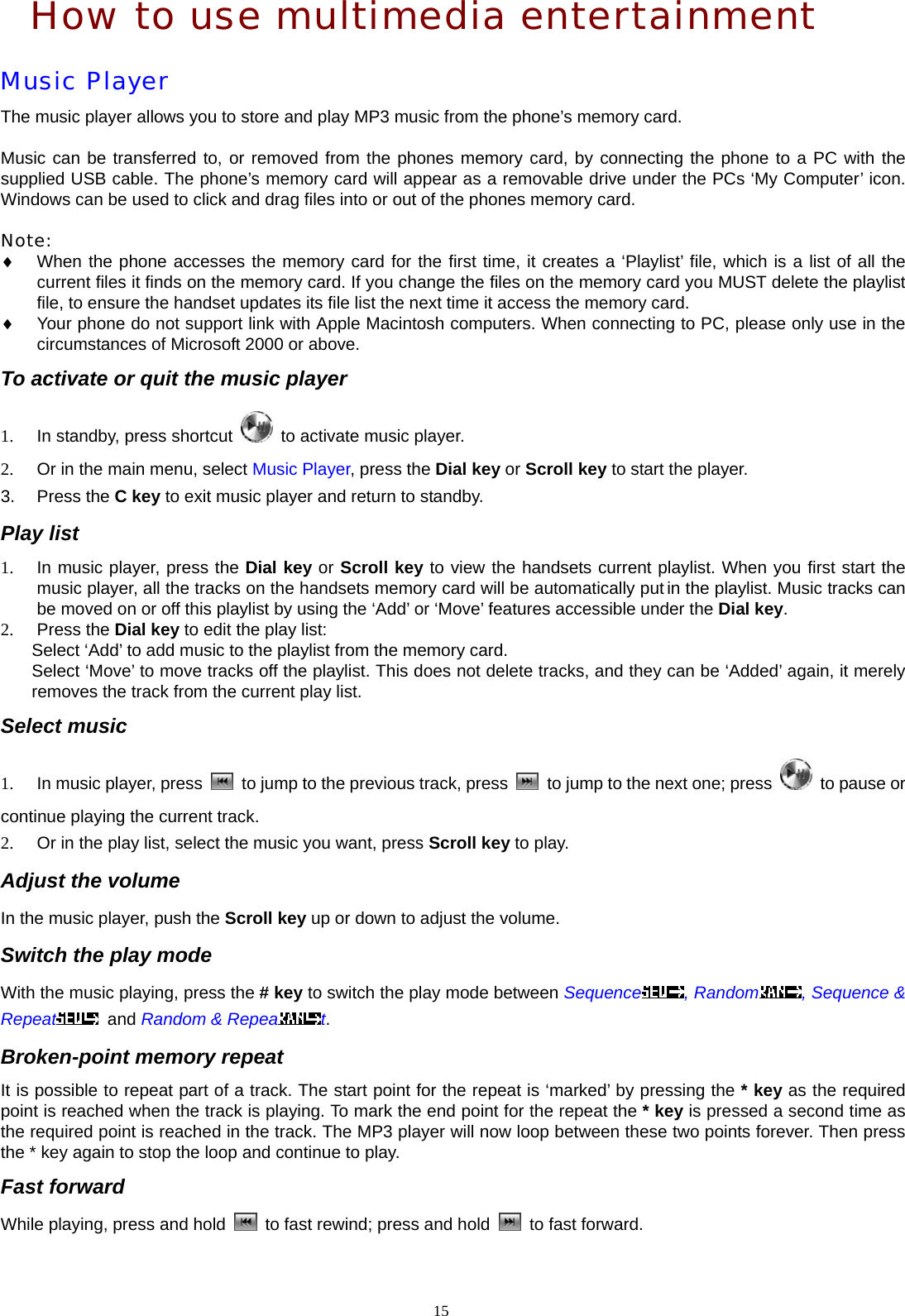 How to use multimedia entertainment Music Player The music player allows you to store and play MP3 music from the phone&rsquo;s memory card.    Music can be transferred to, or removed from the phones memory card, by connecting the phone to a PC with the supplied USB cable. The phone&rsquo;s memory card will appear as a removable drive under the PCs &lsquo;My Computer&rsquo; icon. Windows can be used to click and drag files into or out of the phones memory card.  Note:  &diams; When the phone accesses the memory card for the first time, it creates a &lsquo;Playlist&rsquo; file, which is a list of all the current files it finds on the memory card. If you change the files on the memory card you MUST delete the playlist file, to ensure the handset updates its file list the next time it access the memory card. &diams; Your phone do not support link with Apple Macintosh computers. When connecting to PC, please only use in the circumstances of Microsoft 2000 or above. To activate or quit the music player 1.  In standby, press shortcut    to activate music player. 2.  Or in the main menu, select Music Player, press the Dial key or Scroll key to start the player. 3. Press the C key to exit music player and return to standby. Play list 1.  In music player, press the Dial key or Scroll key to view the handsets current playlist. When you first start the music player, all the tracks on the handsets memory card will be automatically put in the playlist. Music tracks can be moved on or off this playlist by using the &lsquo;Add&rsquo; or &lsquo;Move&rsquo; features accessible under the Dial key. 2. Press the Dial key to edit the play list:   Select &lsquo;Add&rsquo; to add music to the playlist from the memory card. Select &lsquo;Move&rsquo; to move tracks off the playlist. This does not delete tracks, and they can be &lsquo;Added&rsquo; again, it merely removes the track from the current play list. Select music 1.  In music player, press    to jump to the previous track, press    to jump to the next one; press    to pause or continue playing the current track. 2.  Or in the play list, select the music you want, press Scroll key to play. Adjust the volume In the music player, push the Scroll key up or down to adjust the volume. Switch the play mode With the music playing, press the # key to switch the play mode between Sequence , Random , Sequence &amp; Repeat  and Random &amp; Repea t. Broken-point memory repeat It is possible to repeat part of a track. The start point for the repeat is &lsquo;marked&rsquo; by pressing the * key as the required point is reached when the track is playing. To mark the end point for the repeat the * key is pressed a second time as the required point is reached in the track. The MP3 player will now loop between these two points forever. Then press the * key again to stop the loop and continue to play. Fast forward While playing, press and hold    to fast rewind; press and hold    to fast forward. 15  