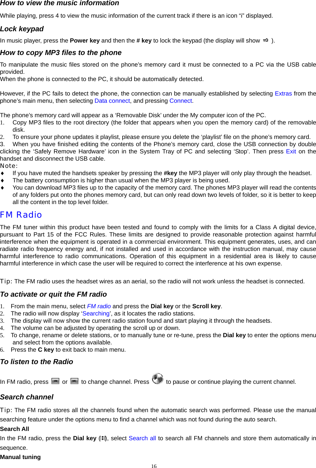 How to view the music information While playing, press 4 to view the music information of the current track if there is an icon &ldquo;i&rdquo; displayed. Lock keypad In music player, press the Power key and then the # key to lock the keypad (the display will show   ). How to copy MP3 files to the phone To manipulate the music files stored on the phone&rsquo;s memory card it must be connected to a PC via the USB cable provided. When the phone is connected to the PC, it should be automatically detected.   However, if the PC fails to detect the phone, the connection can be manually established by selecting Extras from the phone&rsquo;s main menu, then selecting Data connect, and pressing Connect.    The phone&rsquo;s memory card will appear as a &lsquo;Removable Disk&rsquo; under the My computer icon of the PC. 1.  Copy MP3 files to the root directory (the folder that appears when you open the memory card) of the removable disk.  2.  To ensure your phone updates it playlist, please ensure you delete the &lsquo;playlist&rsquo; file on the phone&rsquo;s memory card. 3.  When you have finished editing the contents of the Phone&rsquo;s memory card, close the USB connection by double clicking the &lsquo;Safely Remove Hardware&rsquo; icon in the System Tray of PC and selecting &lsquo;Stop&rsquo;. Then press Exit on the handset and disconnect the USB cable.   Note: &diams; If you have muted the handsets speaker by pressing the #key the MP3 player will only play through the headset. &diams; The battery consumption is higher than usual when the MP3 player is being used. &diams; You can download MP3 files up to the capacity of the memory card. The phones MP3 player will read the contents of any folders put onto the phones memory card, but can only read down two levels of folder, so it is better to keep all the content in the top level folder.   FM Radio The FM tuner within this product have been tested and found to comply with the limits for a Class A digital device, pursuant to Part 15 of the FCC Rules. These limits are designed to provide reasonable protection against harmful interference when the equipment is operated in a commercial environment. This equipment generates, uses, and can radiate radio frequency energy and, if not installed and used in accordance with the instruction manual, may cause harmful interference to radio communications. Operation of this equipment in a residential area is likely to cause harmful interference in which case the user will be required to correct the interference at his own expense.  Tip: The FM radio uses the headset wires as an aerial, so the radio will not work unless the headset is connected.   To activate or quit the FM radio 1.  From the main menu, select FM radio and press the Dial key or the Scroll key. 2.  The radio will now display &lsquo;Searching&rsquo;, as it locates the radio stations. 3.  The display will now show the current radio station found and start playing it through the headsets. 4.  The volume can be adjusted by operating the scroll up or down. 5.  To change, rename or delete stations, or to manually tune or re-tune, press the Dial key to enter the options menu and select from the options available. 6. Press the C key to exit back to main menu. To listen to the Radio In FM radio, press   or   to change channel. Press    to pause or continue playing the current channel. Search channel Tip: The FM radio stores all the channels found when the automatic search was performed. Please use the manual searching feature under the options menu to find a channel which was not found during the auto search.   Search All In the FM radio, press the Dial key ( ), select Search all to search all FM channels and store them automatically in sequence. Manual tuning 16  